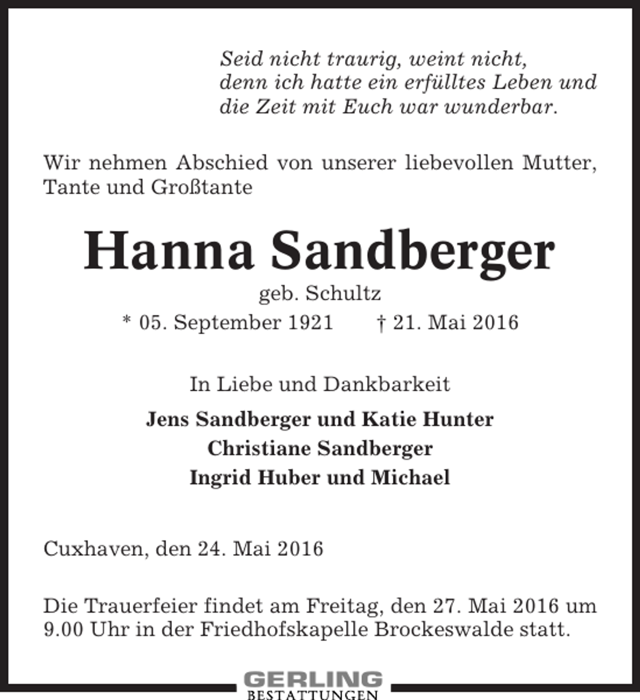 <p>Seid nicht traurig, weint nicht,<br />denn ich hatte ein erfülltes Leben und<br />die Zeit mit Euch war wunderbar.<br />Wir nehmen Abschied von unserer liebevollen Mutter,<br />Tante und Großtante</p><p>Hanna Sandberger<br />geb. Schultz<br />* 05. September 1921<br />† 21. Mai 2016<br />In Liebe und Dankbarkeit<br />Jens Sandberger und Katie Hunter<br />Christiane Sandberger<br />Ingrid Huber und Michael<br />Cuxhaven, den 24. Mai 2016<br />Die Trauerfeier findet am Freitag, den 27. Mai 2016 um<br />9.00 Uhr in der Friedhofskapelle Brockeswalde statt.</p>