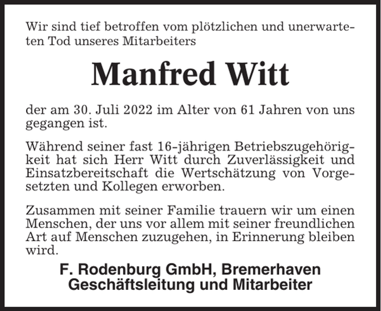 <p>Wir sind tief betroffen vom plötzlichen und unerwarteten Tod unseres Mitarbeiters</p><p>Manfred Witt<br />der am 30. Juli 2022 im Alter von 61 Jahren von uns<br />gegangen ist.<br />Während seiner fast 16-jährigen Betriebszugehörigkeit hat sich Herr Witt durch Zuverlässigkeit und<br />Einsatzbereitschaft die Wertschätzung von Vorgesetzten und Kollegen erworben.<br />Zusammen mit seiner Familie trauern wir um einen<br />Menschen, der uns vor allem mit seiner freundlichen<br />Art auf Menschen zuzugehen, in Erinnerung bleiben<br />wird.</p><p>F. Rodenburg GmbH, Bremerhaven<br />Geschäftsleitung und Mitarbeiter</p>