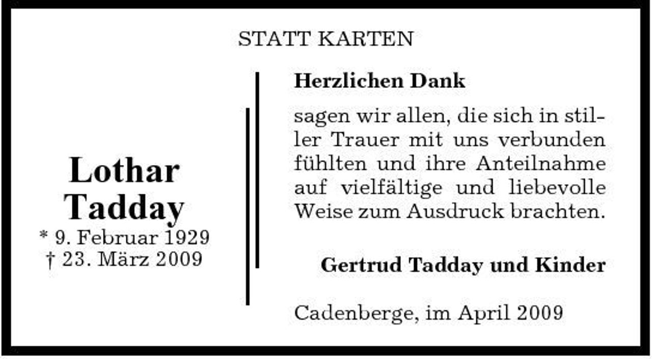 <p>STATT KARTEN Herzlichen Dank sagen wir allen, die sich in stiller Trauer mit uns verbunden fühlten und ihre Anteilnahme auf vielfältige und liebevolle Weise zum Ausdruck brachten. Gertrud Tadday und Kinder Cadenberge, im April 2009</p><p>Lothar Tadday<br />* 9. Februar 1929 † 23. März 2009</p>