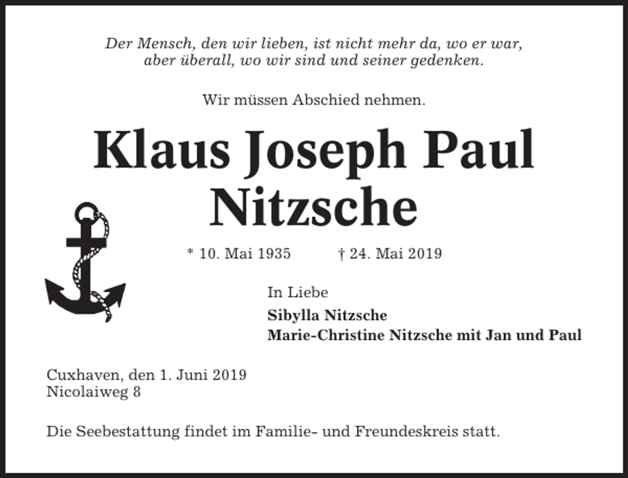 <p>Der Mensch, den wir lieben, ist nicht mehr da, wo er war,<br />aber überall, wo wir sind und seiner gedenken.<br />Wir müssen Abschied nehmen.</p><p>Klaus Joseph Paul<br />Nitzsche<br />* 10. Mai 1935</p><p>† 24. Mai 2019</p><p>In Liebe<br />Sibylla Nitzsche<br />Marie-Christine Nitzsche mit Jan und Paul<br />Cuxhaven, den 1. Juni 2019<br />Nicolaiweg 8<br />Die Seebestattung findet im Familie- und Freundeskreis statt.</p>