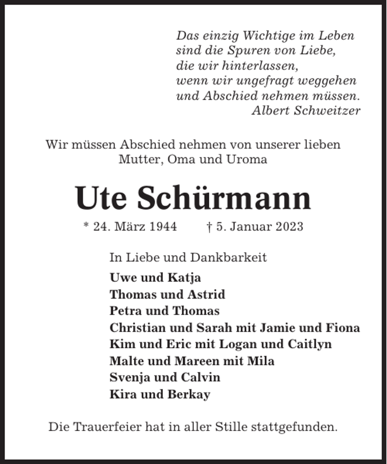 <p>Das einzig Wichtige im Leben<br />sind die Spuren von Liebe,<br />die wir hinterlassen,<br />wenn wir ungefragt weggehen<br />und Abschied nehmen müssen.<br />Albert Schweitzer<br />Wir müssen Abschied nehmen von unserer lieben<br />Mutter, Oma und Uroma</p><p>Ute Schürmann<br />* 24. März 1944</p><p>† 5. Januar 2023</p><p>In Liebe und Dankbarkeit<br />Uwe und Katja<br />Thomas und Astrid<br />Petra und Thomas<br />Christian und Sarah mit Jamie und Fiona<br />Kim und Eric mit Logan und Caitlyn<br />Malte und Mareen mit Mila<br />Svenja und Calvin<br />Kira und Berkay<br />Die Trauerfeier hat in aller Stille stattgefunden.</p>
