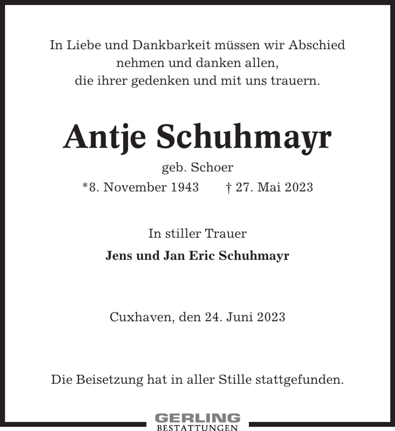 <p>In Liebe und Dankbarkeit müssen wir Abschied<br />nehmen und danken allen,<br />die ihrer gedenken und mit uns trauern.</p><p>Antje Schuhmayr<br />geb. Schoer<br />*8. November 1943</p><p>† 27. Mai 2023</p><p>In stiller Trauer<br />Jens und Jan Eric Schuhmayr</p><p>Cuxhaven, den 24. Juni 2023</p><p>Die Beisetzung hat in aller Stille stattgefunden.</p>