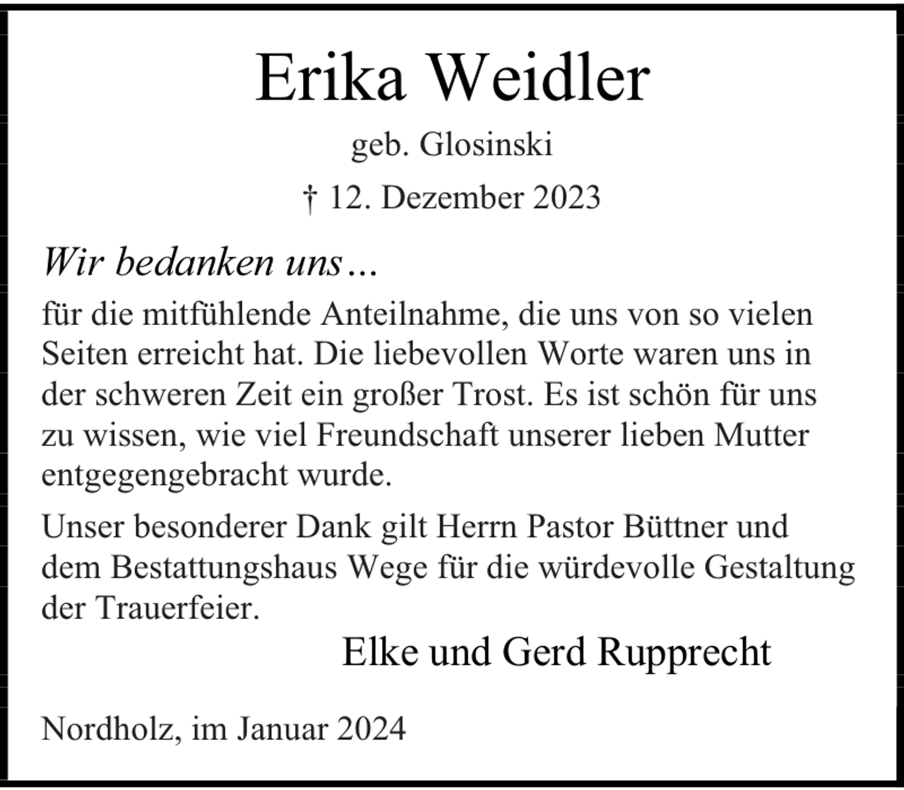 <p>Erika Weidler<br />geb. Glosinski</p><p>† 12. Dezember 2023</p><p>Wir bedanken uns…<br />für die mitfühlende Anteilnahme, die uns von so vielen<br />Seiten erreicht hat. Die liebevollen Worte waren uns in<br />der schweren Zeit ein großer Trost. Es ist schön für uns<br />zu wissen, wie viel Freundschaft unserer lieben Mutter<br />entgegengebracht wurde.<br />Unser besonderer Dank gilt Herrn Pastor Büttner und<br />dem Bestattungshaus Wege für die würdevolle Gestaltung<br />der Trauerfeier.</p><p>Elke und Gerd Rupprecht</p><p>Nordholz, im Januar 2024</p>