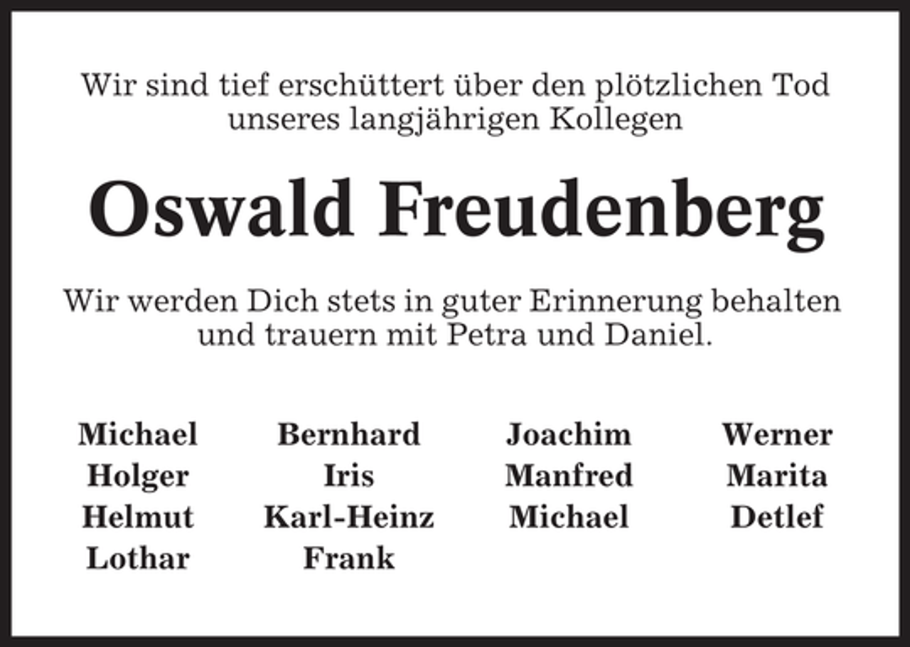 <p>Wir sind tief erschüttert über den plötzlichen Tod<br />unseres langjährigen Kollegen</p><p>Oswald Freudenberg<br />Wir werden Dich stets in guter Erinnerung behalten<br />und trauern mit Petra und Daniel.<br />Michael<br />Holger<br />Helmut<br />Lothar</p><p>Bernhard<br />Iris<br />Karl-Heinz<br />Frank</p><p>Joachim<br />Manfred<br />Michael</p><p>Werner<br />Marita<br />Detlef</p>