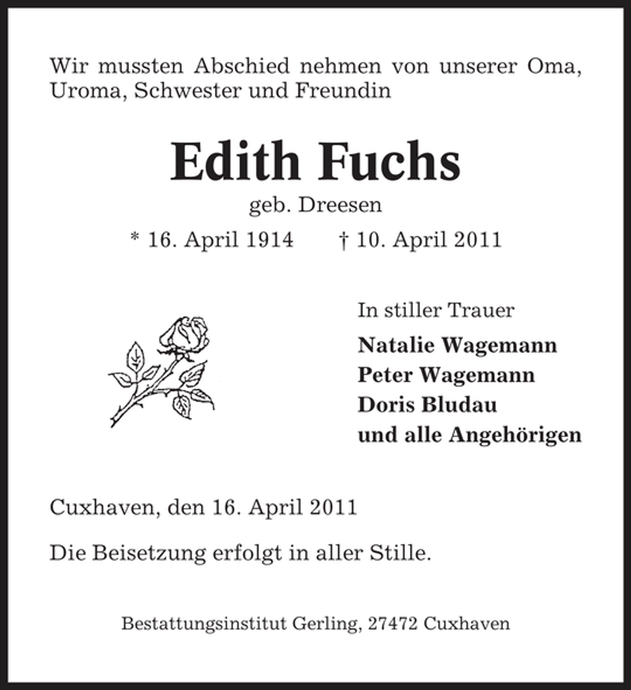 <p>Wir mussten Abschied nehmen von unserer Oma, Uroma, Schwester und Freundin</p><p>Edith Fuchs<br />geb. Dreesen * 16. April 1914 † 10. April 2011<br />In stiller Trauer</p><p>Natalie Wagemann Peter Wagemann Doris Bludau und alle Angehörigen Cuxhaven, den 16. April 2011 Die Beisetzung erfolgt in aller Stille.<br />Bestattungsinstitut Gerling, 27472 Cuxhaven</p>