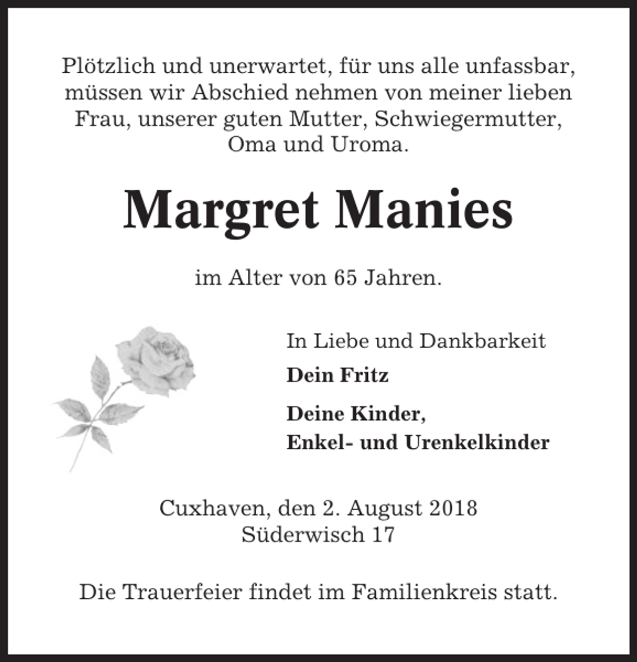 <p>Plötzlich und unerwartet, für uns alle unfassbar,<br />müssen wir Abschied nehmen von meiner lieben<br />Frau, unserer guten Mutter, Schwiegermutter,<br />Oma und Uroma.</p><p>Margret Manies<br />im Alter von 65 Jahren.<br />In Liebe und Dankbarkeit<br />Dein Fritz<br />Deine Kinder,<br />Enkel- und Urenkelkinder</p><p>Cuxhaven, den 2. August 2018<br />Süderwisch 17<br />Die Trauerfeier findet im Familienkreis statt.</p>