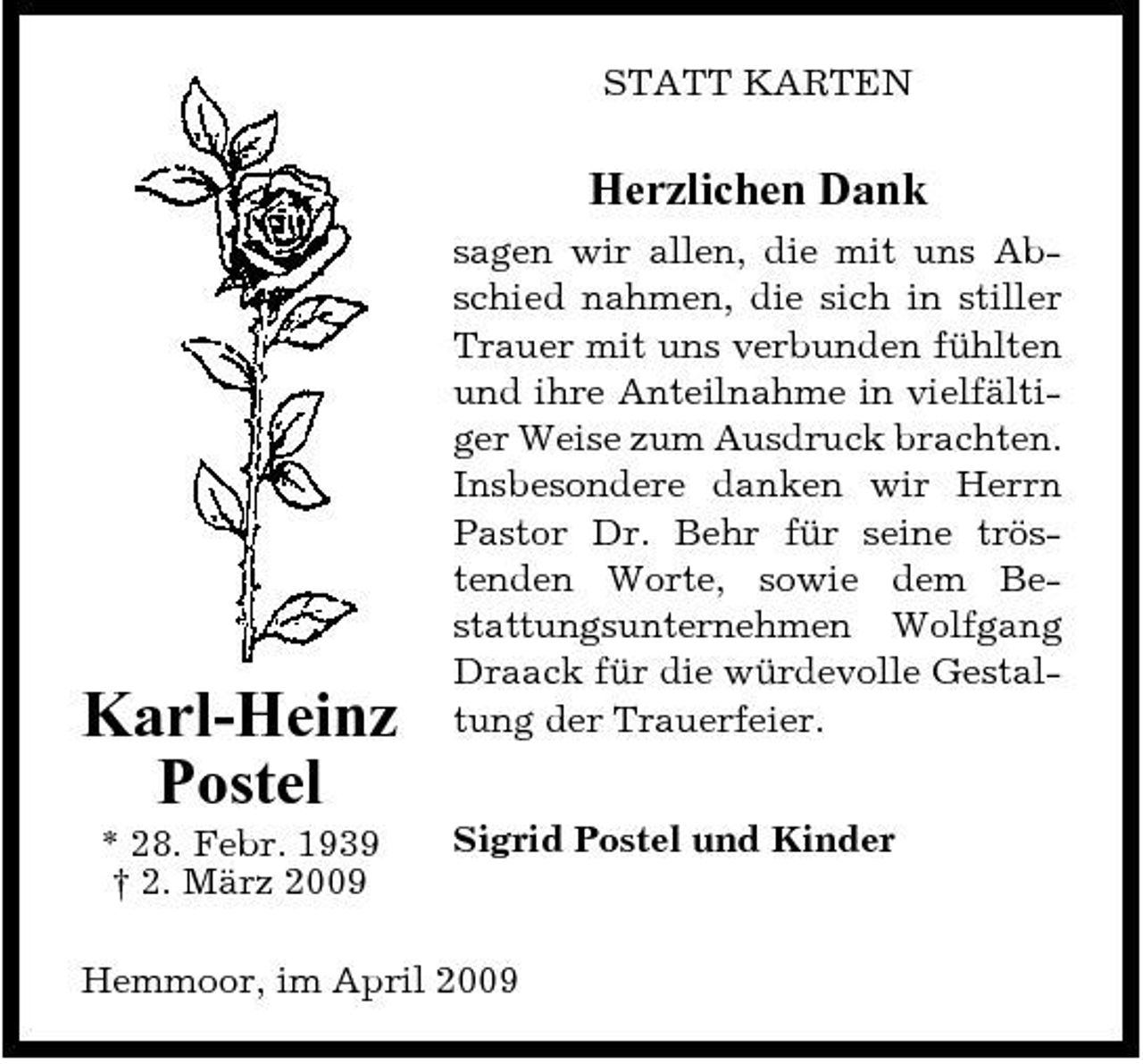 <p>STATT KARTEN</p><p>Herzlichen Dank<br />sagen wir allen, die mit uns Abschied nahmen, die sich in stiller Trauer mit uns verbunden fühlten und ihre Anteilnahme in vielfältiger Weise zum Ausdruck brachten. Insbesondere danken wir Herrn Pastor Dr. Behr für seine tröstenden Worte, sowie dem Bestattungsunternehmen Wolfgang Draack für die würdevolle Gestaltung der Trauerfeier. Sigrid Postel und Kinder</p><p>Karl-Heinz Postel<br />* 28. Febr. 1939 † 2. März 2009</p><p>Hemmoor, im April 2009</p>