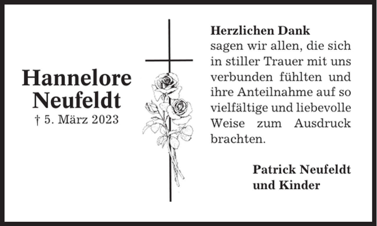 <p>Hannelore<br />Neufeldt<br />† 5. März 2023</p><p>Herzlichen Dank<br />sagen wir allen, die sich<br />in stiller Trauer mit uns<br />verbunden fühlten und<br />ihre Anteilnahme auf so<br />vielfältige und liebevolle<br />Weise zum Ausdruck<br />brachten.<br />Patrick Neufeldt<br />und Kinder</p>