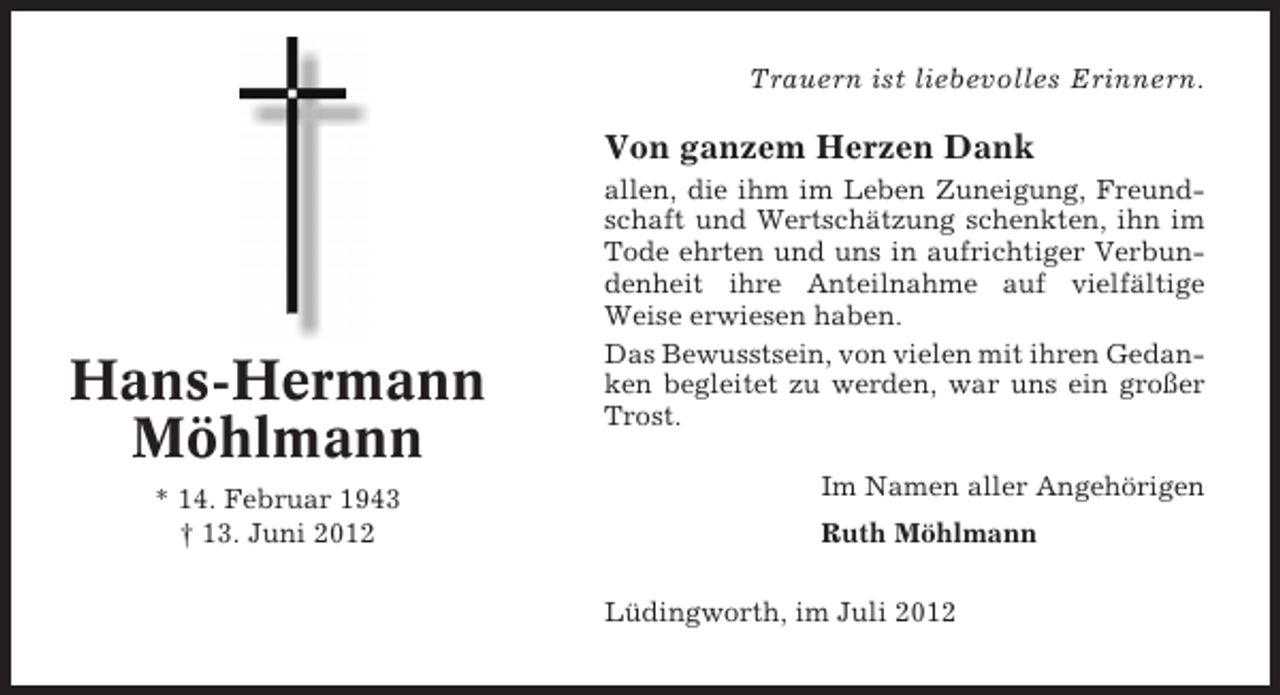 <p>Trauern ist liebevolles Erinnern.</p><p>Von ganzem Herzen Dank</p><p>Hans-Hermann<br />Möhlmann<br />* 14. Februar 1943<br />† 13. Juni 2012</p><p>allen, die ihm im Leben Zuneigung, Freundschaft und Wertschätzung schenkten, ihn im<br />Tode ehrten und uns in aufrichtiger Verbundenheit ihre Anteilnahme auf vielfältige<br />Weise erwiesen haben.<br />Das Bewusstsein, von vielen mit ihren Gedanken begleitet zu werden, war uns ein großer<br />Trost.<br />Im Namen aller Angehörigen<br />Ruth Möhlmann<br />Lüdingworth, im Juli 2012</p>