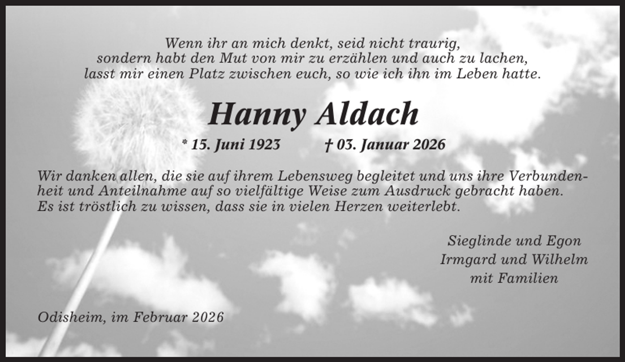 <p>Wenn ihr an mich denkt, seid nicht traurig,<br />sondern habt den Mut von mir zu erzählen und auch zu lachen,<br />lasst mir einen Platz zwischen euch, so wie ich ihn im Leben hatte.</p><p>Hanny Aldach<br />* 15. Juni 1923</p><p>† 03. Januar 2026</p><p>Wir danken allen, die sie auf ihrem Lebensweg begleitet und uns ihre Verbundenheit und Anteilnahme auf so vielfältige Weise zum Ausdruck gebracht haben.<br />Es ist tröstlich zu wissen, dass sie in vielen Herzen weiterlebt.<br />Sieglinde und Egon<br />Irmgard und Wilhelm<br />mit Familien<br />Odisheim, im Februar 2026</p>