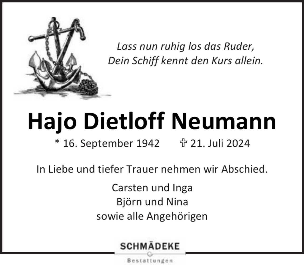 <p>Lass nun ruhig los das Ruder,<br />Dein Schiff kennt den Kurs allein.</p><p>Hajo Dietloff Neumann<br />* 16. September 1942</p><p> 21. Juli 2024</p><p>In Liebe und tiefer Trauer nehmen wir Abschied.<br />Carsten und Inga<br />Björn und Nina<br />sowie alle Angehörigen</p>