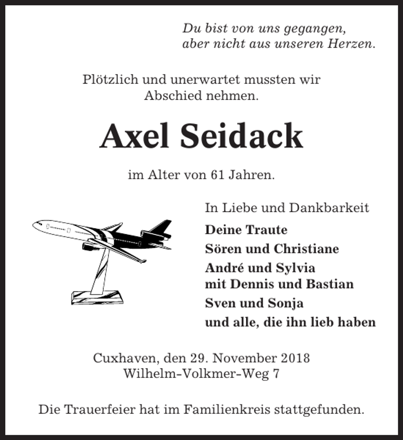 <p>Du bist von uns gegangen,<br />aber nicht aus unseren Herzen.<br />Plötzlich und unerwartet mussten wir<br />Abschied nehmen.</p><p>Axel Seidack<br />im Alter von 61 Jahren.<br />In Liebe und Dankbarkeit<br />Deine Traute<br />Sören und Christiane<br />André und Sylvia<br />mit Dennis und Bastian<br />Sven und Sonja<br />und alle, die ihn lieb haben<br />Cuxhaven, den 29. November 2018<br />Wilhelm-Volkmer-Weg 7<br />Die Trauerfeier hat im Familienkreis stattgefunden.</p>