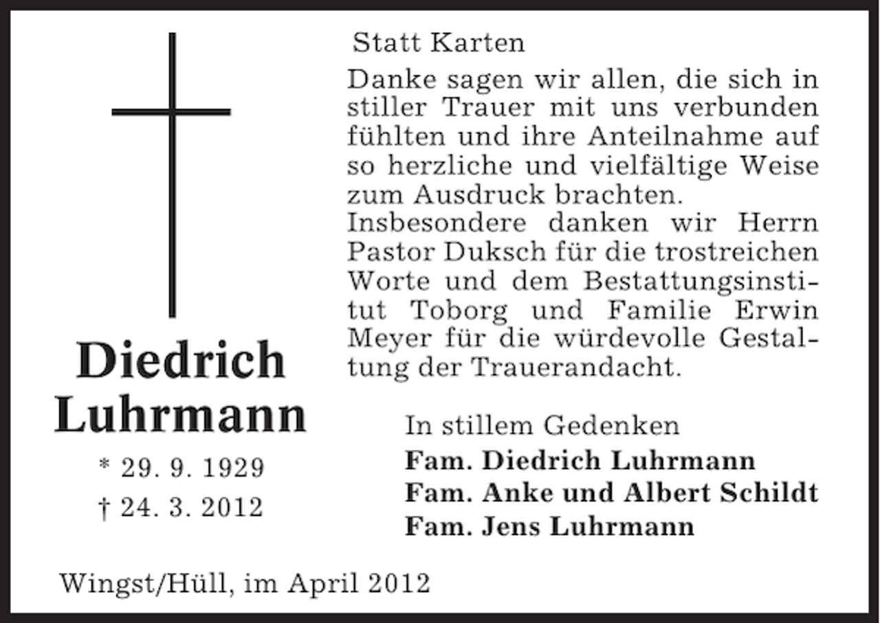 <p>Diedrich<br />Luhrmann<br />* 29. 9. 1929<br />† 24. 3. 2012</p><p>Statt Karten<br />Danke sagen wir allen, die sich in<br />stiller Trauer mit uns verbunden<br />fühlten und ihre Anteilnahme auf<br />so herzliche und vielfältige Weise<br />zum Ausdruck brachten.<br />Insbesondere danken wir Herrn<br />Pastor Duksch für die trostreichen<br />Worte und dem Bestattungsinstitut Toborg und Familie Erwin<br />Meyer für die würdevolle Gestaltung der Trauerandacht.<br />In stillem Gedenken<br />Fam. Diedrich Luhrmann<br />Fam. Anke und Albert Schildt<br />Fam. Jens Luhrmann</p><p>Wingst/Hüll, im April 2012</p>