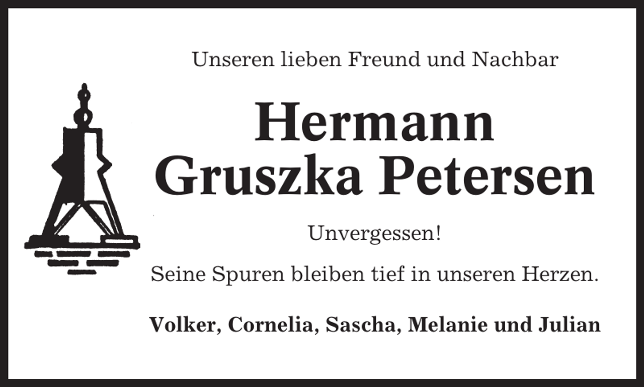 <p>Unseren lieben Freund und Nachbar</p><p>Hermann<br />Gruszka Petersen<br />Unvergessen!<br />Seine Spuren bleiben tief in unseren Herzen.<br />Volker, Cornelia, Sascha, Melanie und Julian</p>