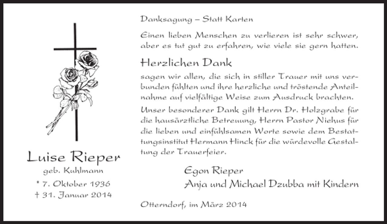 <p>Danksagung – Statt Karten<br />Einen lieben Menschen zu verlieren ist sehr schwer,<br />aber es tut gut zu erfahren, wie viele sie gern hatten.</p><p>Herzlichen Dank</p><p>Luise Rieper<br />geb. Kuhlmann<br />* 7. Oktober 1936<br />† 31. Januar 2014</p><p>sagen wir allen, die sich in stiller Trauer mit uns verbunden fühlten und ihre herzliche und tröstende Anteilnahme auf vielfältige Weise zum Ausdruck brachten.<br />Unser besonderer Dank gilt Herrn Dr. Holzgrabe für<br />die hausärztliche Betreuung, Herrn Pastor Niehus für<br />die lieben und einfühlsamen Worte sowie dem Bestattungsinstitut Hermann Hinck für die würdevolle Gestaltung der Trauerfeier.</p><p>Egon Rieper<br />Anja und Michael Dzubba mit Kindern<br />Otterndorf, im März 2014</p>