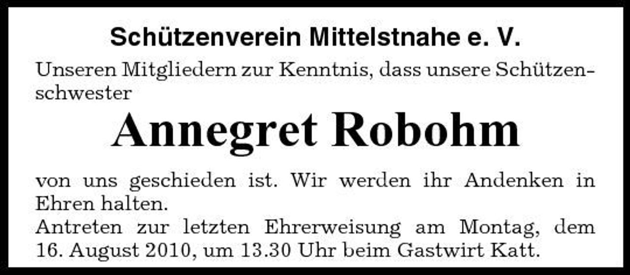 <p>Schützenverein Mittelstnahe e. V.<br />Unseren Mitgliedern zur Kenntnis, dass unsere Schützenschwester</p><p>Annegret Robohm<br />von uns geschieden ist. Wir werden ihr Andenken in Ehren halten. Antreten zur letzten Ehrerweisung am Montag, dem 16. August 2010, um 13.30 Uhr beim Gastwirt Katt.</p>