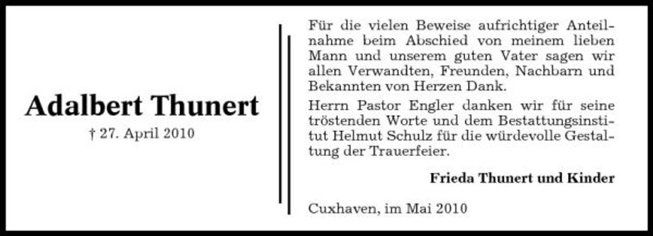 <p>Adalbert Thunert<br />† 27. April 2010</p><p>Für die vielen Beweise aufrichtiger Anteilnahme beim Abschied von meinem lieben Mann und unserem guten Vater sagen wir allen Verwandten, Freunden, Nachbarn und Bekannten von Herzen Dank. Herrn Pastor Engler danken wir für seine tröstenden Worte und dem Bestattungsinstitut Helmut Schulz für die würdevolle Gestaltung der Trauerfeier. Frieda Thunert und Kinder Cuxhaven, im Mai 2010</p>