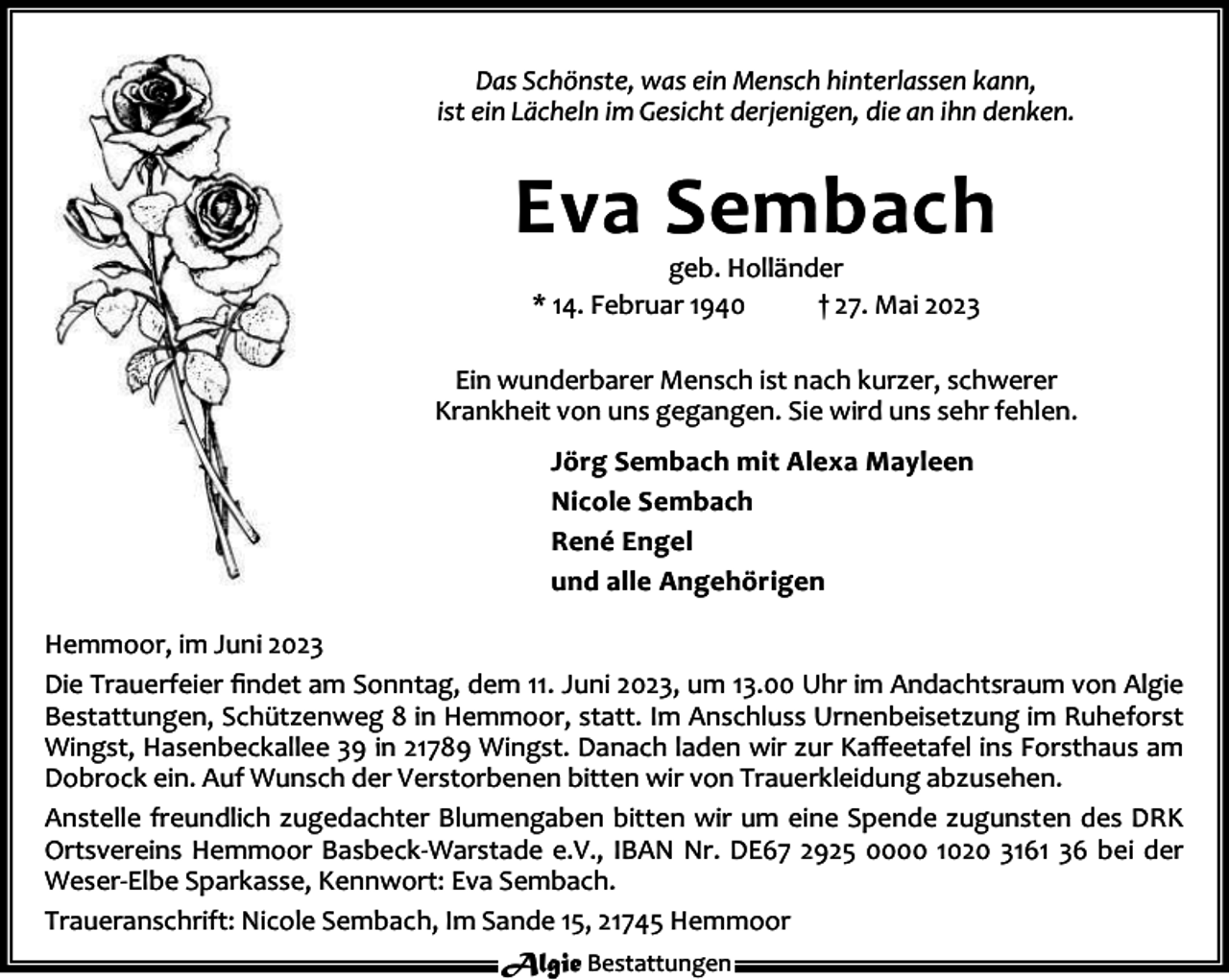 <p>Das Schönste, was ein Mensch hinterlassen kann,<br />ist ein Lächeln im Gesicht derjenigen, die an ihn denken.</p><p>Eva Sembach<br />geb. Holländer<br />* 14. Februar 1940<br />† 27. Mai 2023</p><p>Ein wunderbarer Mensch ist nach kurzer, schwerer<br />Krankheit von uns gegangen. Sie wird uns sehr fehlen.<br />Jörg Sembach mit Alexa Mayleen<br />Nicole Sembach<br />René Engel<br />und alle Angehörigen<br />Hemmoor, im Juni 2023<br />Die Trauerfeier ﬁndet am Sonntag, dem 11. Juni 2023, um 13.00 Uhr im Andachtsraum von Algie<br />Bestattungen, Schützenweg 8 in Hemmoor, statt. Im Anschluss Urnenbeisetzung im Ruheforst<br />Wingst, Hasenbeckallee 39 in 21789 Wingst. Danach laden wir zur Kaﬀeetafel ins Forsthaus am<br />Dobrock ein. Auf Wunsch der Verstorbenen bitten wir von Trauerkleidung abzusehen.<br />Anstelle freundlich zugedachter Blumengaben bitten wir um eine Spende zugunsten des DRK<br />Ortsvereins Hemmoor Basbeck-Warstade e.V., IBAN Nr. DE67 2925 0000 1020 3161 36 bei der<br />Weser-Elbe Sparkasse, Kennwort: Eva Sembach.<br />Traueranschrift: Nicole Sembach, Im Sande 15, 21745 Hemmoor<br />Algie Bestattungen</p>