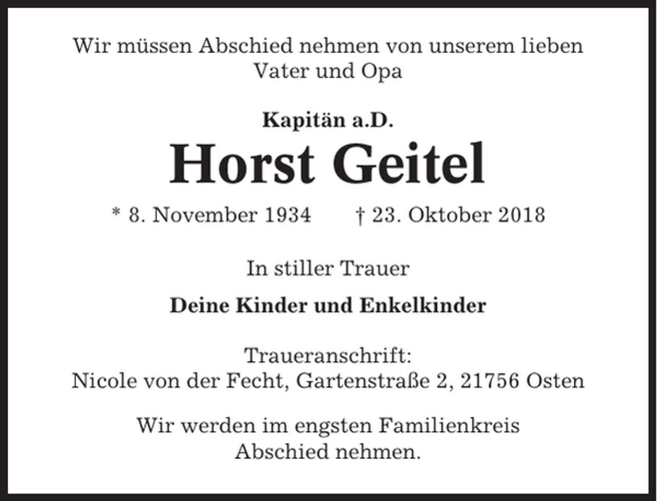 <p>Wir müssen Abschied nehmen von unserem lieben<br />Vater und Opa<br />Kapitän a.D.</p><p>Horst Geitel<br />* 8. November 1934</p><p>† 23. Oktober 2018</p><p>In stiller Trauer<br />Deine Kinder und Enkelkinder<br />Traueranschrift:<br />Nicole von der Fecht, Gartenstraße 2, 21756 Osten<br />Wir werden im engsten Familienkreis<br />Abschied nehmen.</p>