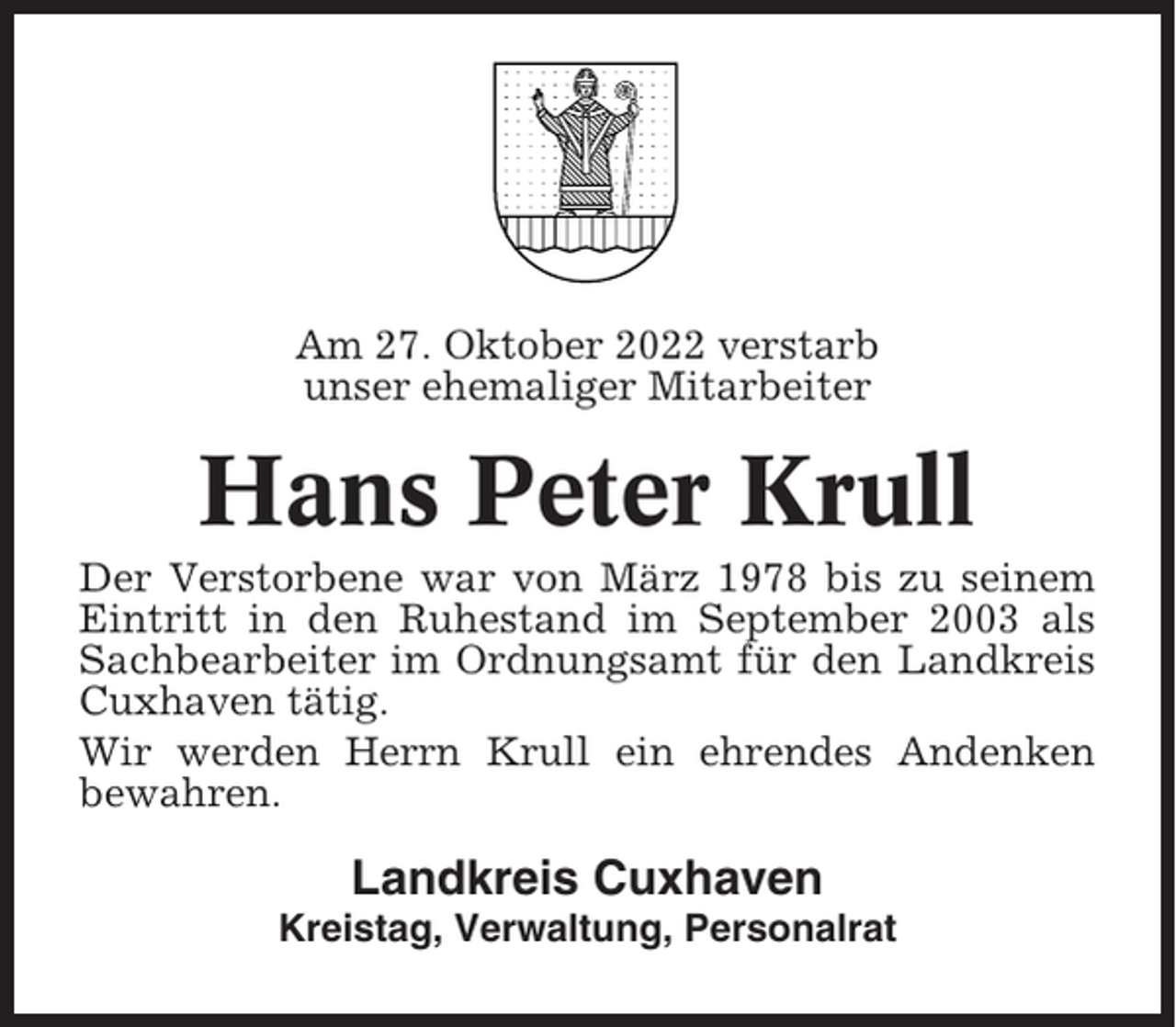 <p>Am 27. Oktober 2022 verstarb<br />unser ehemaliger Mitarbeiter</p><p>Hans Peter Krull<br />Der Verstorbene war von März 1978 bis zu seinem<br />Eintritt in den Ruhestand im September 2003 als<br />Sachbearbeiter im Ordnungsamt für den Landkreis<br />Cuxhaven tätig.<br />Wir werden Herrn Krull ein ehrendes Andenken<br />bewahren.</p><p>Landkreis Cuxhaven<br />Kreistag, Verwaltung, Personalrat</p>