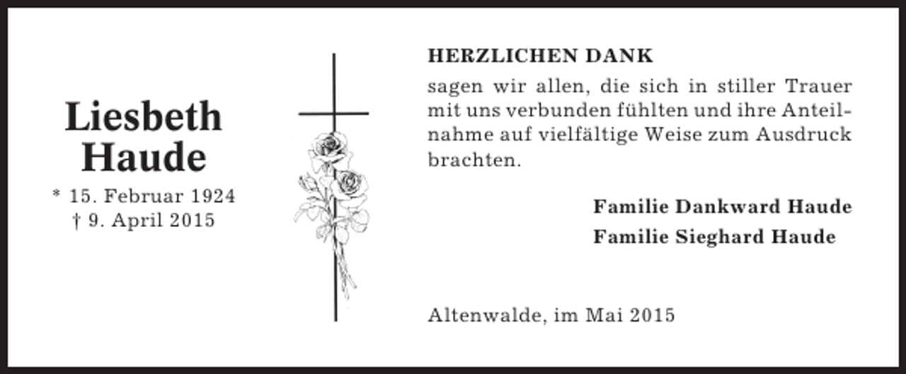 <p>Liesbeth<br />Haude<br />* 15. Februar 1924<br />† 9. April 2015</p><p>HERZLICHEN DANK<br />sagen wir allen, die sich in stiller Trauer<br />mit uns verbunden fühlten und ihre Anteilnahme auf vielfältige Weise zum Ausdruck<br />brachten.<br />Familie Dankward Haude<br />Familie Sieghard Haude</p><p>Altenwalde, im Mai 2015</p>