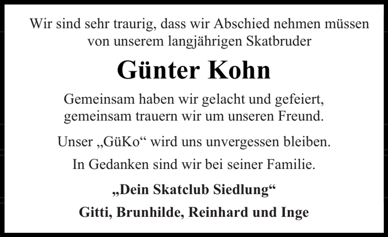 <p>Wir sind sehr traurig, dass wir Abschied nehmen müssen<br />von unserem langjährigen Skatbruder</p><p>Günter Kohn<br />Gemeinsam haben wir gelacht und gefeiert,<br />gemeinsam trauern wir um unseren Freund.<br />Unser „GüKo“ wird uns unvergessen bleiben.<br />In Gedanken sind wir bei seiner Familie.<br />„Dein Skatclub Siedlung“<br />Gitti, Brunhilde, Reinhard und Inge</p>