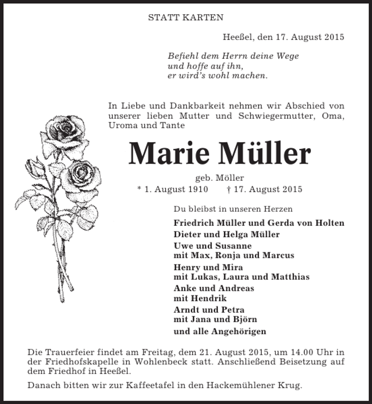 <p>STATT KARTEN<br />Heeßel, den 17. August 2015<br />Befiehl dem Herrn deine Wege<br />und hoffe auf ihn,<br />er wird’s wohl machen.<br />In Liebe und Dankbarkeit nehmen wir Abschied von<br />unserer lieben Mutter und Schwiegermutter, Oma,<br />Uroma und Tante</p><p>Marie Müller<br />geb. Möller<br />* 1. August 1910<br />† 17. August 2015<br />Du bleibst in unseren Herzen</p><p>Friedrich Müller und Gerda von Holten<br />Dieter und Helga Müller<br />Uwe und Susanne<br />mit Max, Ronja und Marcus<br />Henry und Mira<br />mit Lukas, Laura und Matthias<br />Anke und Andreas<br />mit Hendrik<br />Arndt und Petra<br />mit Jana und Björn<br />und alle Angehörigen<br />Die Trauerfeier findet am Freitag, dem 21. August 2015, um 14.00 Uhr in<br />der Friedhofskapelle in Wohlenbeck statt. Anschließend Beisetzung auf<br />dem Friedhof in Heeßel.<br />Danach bitten wir zur Kaffeetafel in den Hackemühlener Krug.</p>
