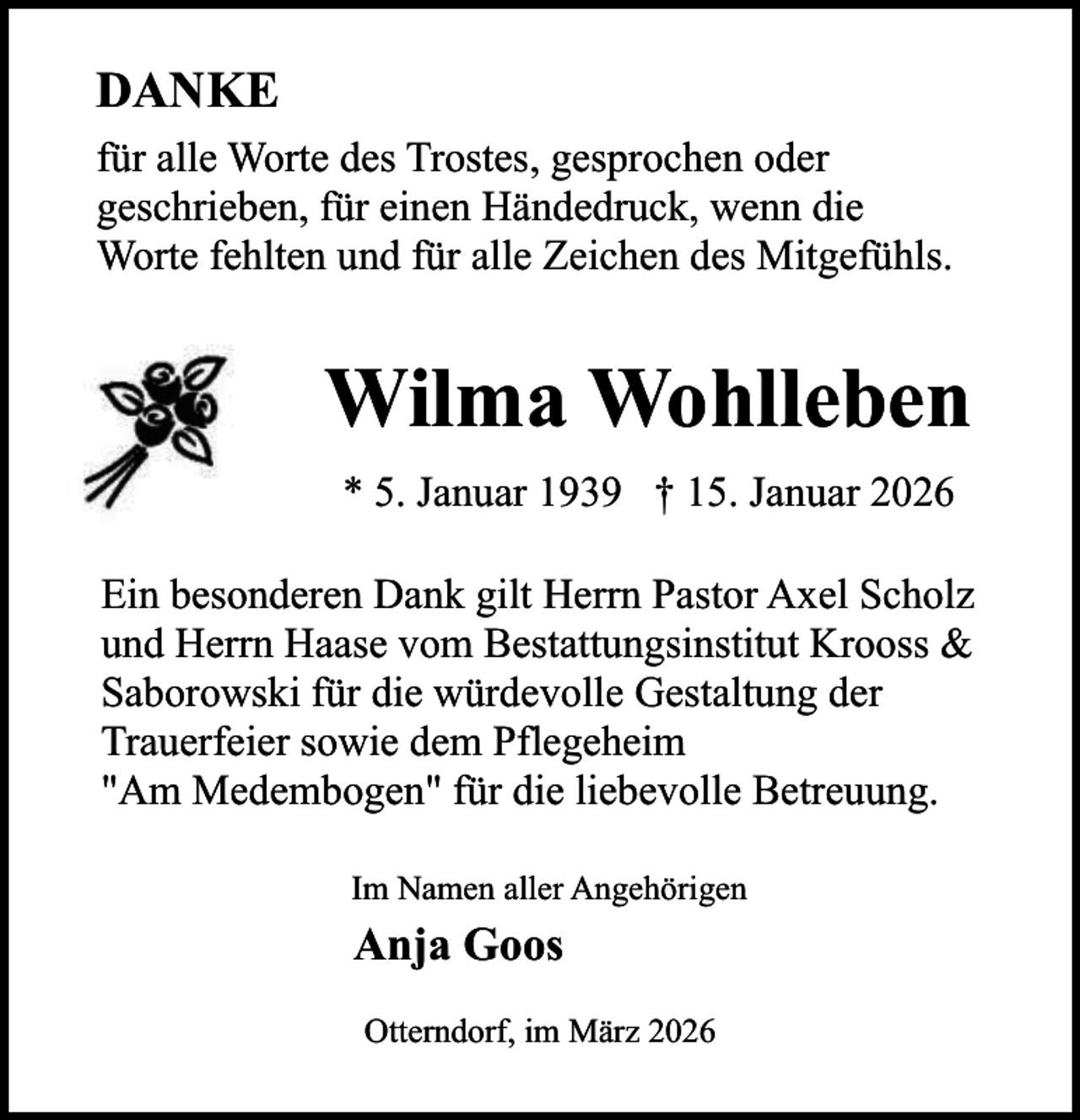 <p>DANKE<br />für alle Worte des Trostes, gesprochen oder<br />geschrieben, für einen Händedruck, wenn die<br />Worte fehlten und für alle Zeichen des Mitgefühls.</p><p>Wilma Wohlleben<br />* 5. Januar 1939 † 15. Januar 2026<br />Ein besonderen Dank gilt Herrn Pastor Axel Scholz<br />und Herrn Haase vom Bestattungsinstitut Krooss &amp;<br />Saborowski für die würdevolle Gestaltung der<br />Trauerfeier sowie dem Pflegeheim<br />"Am Medembogen" für die liebevolle Betreuung.<br />Im Namen aller Angehörigen</p><p>Anja Goos<br />Otterndorf, im März 2026</p>
