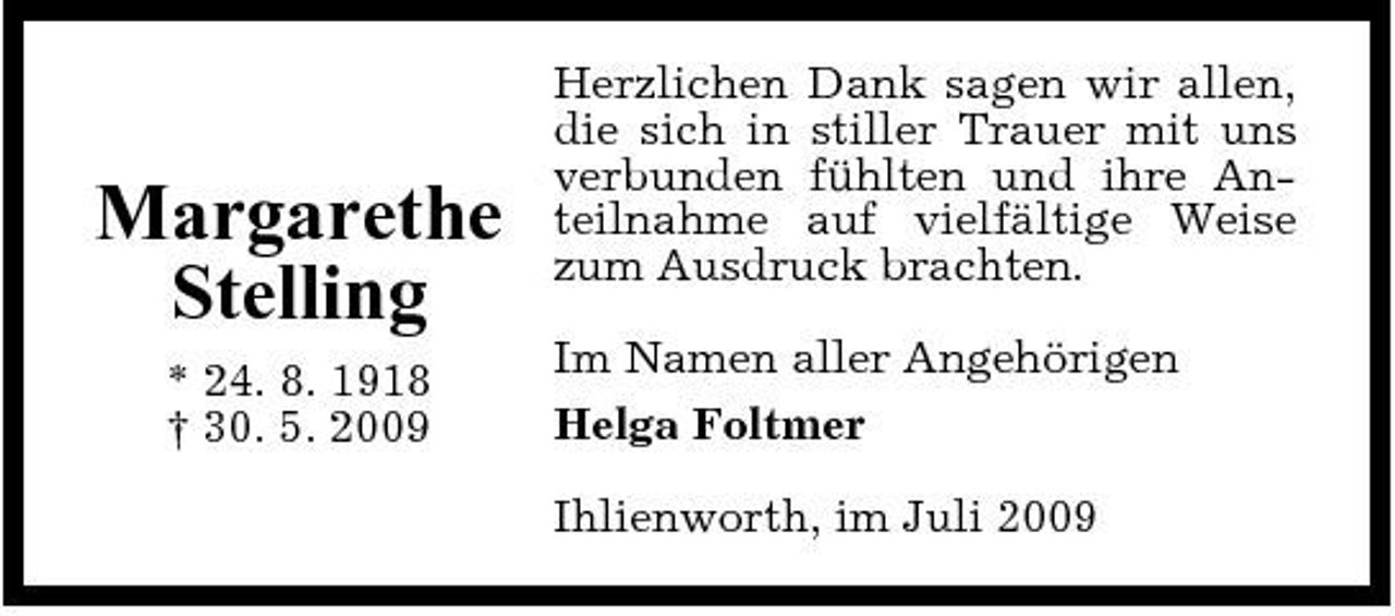 <p>Margarethe Stelling<br />* 24. 8. 1918 † 30. 5. 2009</p><p>Herzlichen Dank sagen wir allen, die sich in stiller Trauer mit uns verbunden fühlten und ihre Anteilnahme auf vielfältige Weise zum Ausdruck brachten. Im Namen aller Angehörigen Helga Foltmer Ihlienworth, im Juli 2009</p>