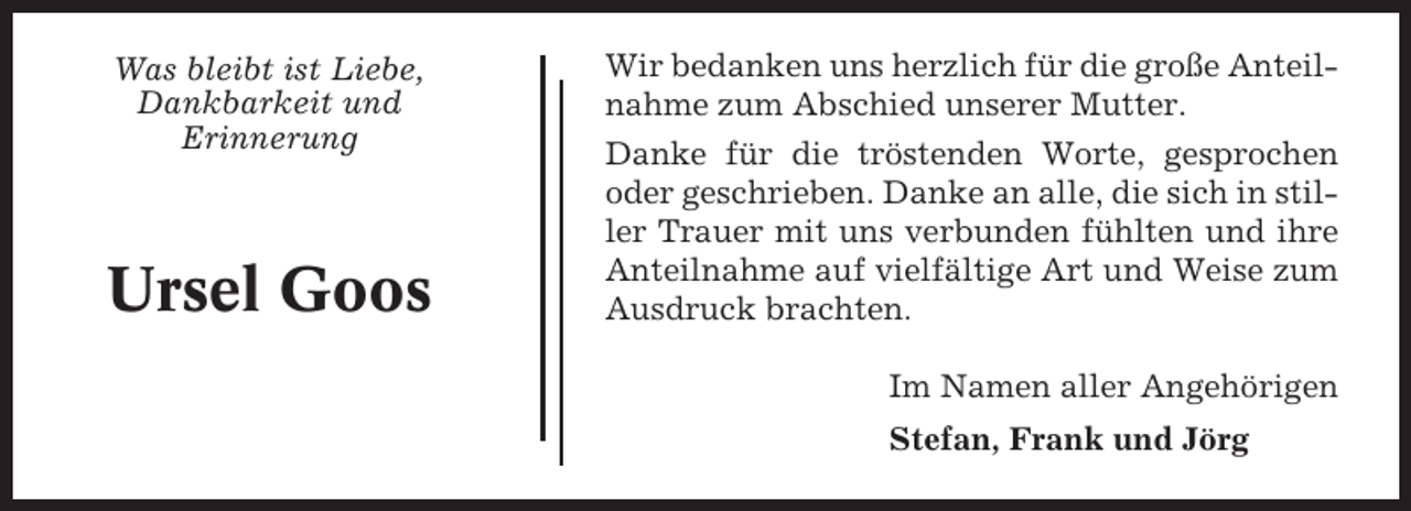<p>Was bleibt ist Liebe,<br />Dankbarkeit und<br />Erinnerung</p><p>Ursel Goos</p><p>Wir bedanken uns herzlich für die große Anteilnahme zum Abschied unserer Mutter.<br />Danke für die tröstenden Worte, gesprochen<br />oder geschrieben. Danke an alle, die sich in stiller Trauer mit uns verbunden fühlten und ihre<br />Anteilnahme auf vielfältige Art und Weise zum<br />Ausdruck brachten.<br />Im Namen aller Angehörigen<br />Stefan, Frank und Jörg</p>
