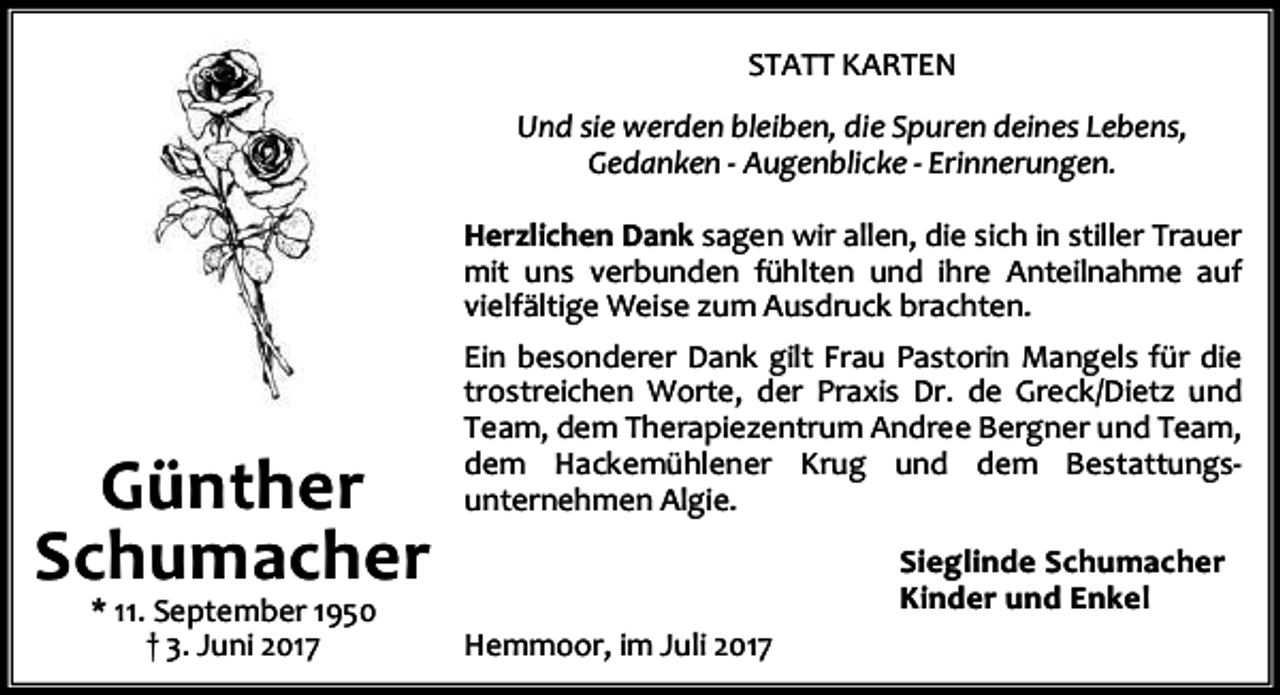 <p>STATT KARTEN<br />Und sie werden bleiben, die Spuren deines Lebens,<br />Gedanken - Augenblicke - Erinnerungen.<br />Herzlichen Dank sagen wir allen, die sich in stiller Trauer<br />mit uns verbunden fühlten und ihre Anteilnahme auf<br />vielfältige Weise zum Ausdruck brachten.</p><p>Günther<br />Schumacher<br />* 11. September 1950<br />† 3. Juni 2017</p><p>Ein besonderer Dank gilt Frau Pastorin Mangels für die<br />trostreichen Worte, der Praxis Dr. de Greck/Dietz und<br />Team, dem Therapiezentrum Andree Bergner und Team,<br />dem Hackemühlener Krug und dem Bestattungsunternehmen Algie.<br />Sieglinde Schumacher<br />Kinder und Enkel<br />Hemmoor, im Juli 2017</p>
