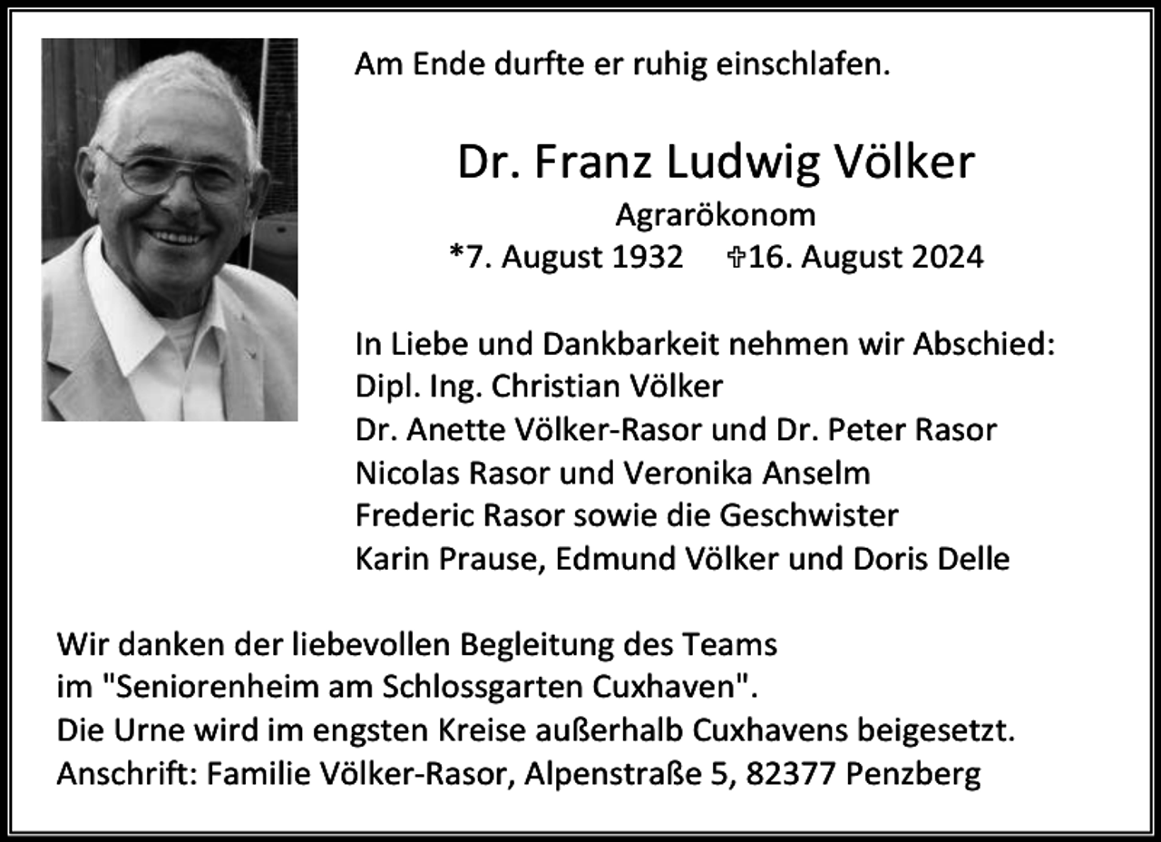 <p>Am Ende durfte er ruhig einschlafen.</p><p>Dr. Franz Ludwig Völker</p><p>Agrarökonom<br />*7. August 1932 16. August 2024<br />In Liebe und Dankbarkeit nehmen wir Abschied:<br />Dipl. Ing. Christian Völker<br />Dr. Anette Völker-Rasor und Dr. Peter Rasor<br />Nicolas Rasor und Veronika Anselm<br />Frederic Rasor sowie die Geschwister<br />Karin Prause, Edmund Völker und Doris Delle<br />Wir danken der liebevollen Begleitung des Teams<br />im "Seniorenheim am Schlossgarten Cuxhaven".<br />Die Urne wird im engsten Kreise außerhalb Cuxhavens beigesetzt.<br />Anschrift: Familie Völker-Rasor, Alpenstraße 5, 82377 Penzberg</p>