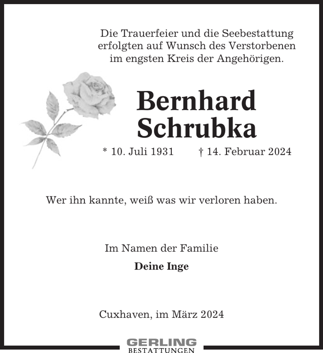 <p>Die Trauerfeier und die Seebestattung<br />erfolgten auf Wunsch des Verstorbenen<br />im engsten Kreis der Angehörigen.</p><p>Bernhard<br />Schrubka<br />* 10. Juli 1931</p><p>† 14. Februar 2024</p><p>Wer ihn kannte, weiß was wir verloren haben.</p><p>Im Namen der Familie<br />Deine Inge</p><p>Cuxhaven, im März 2024</p>