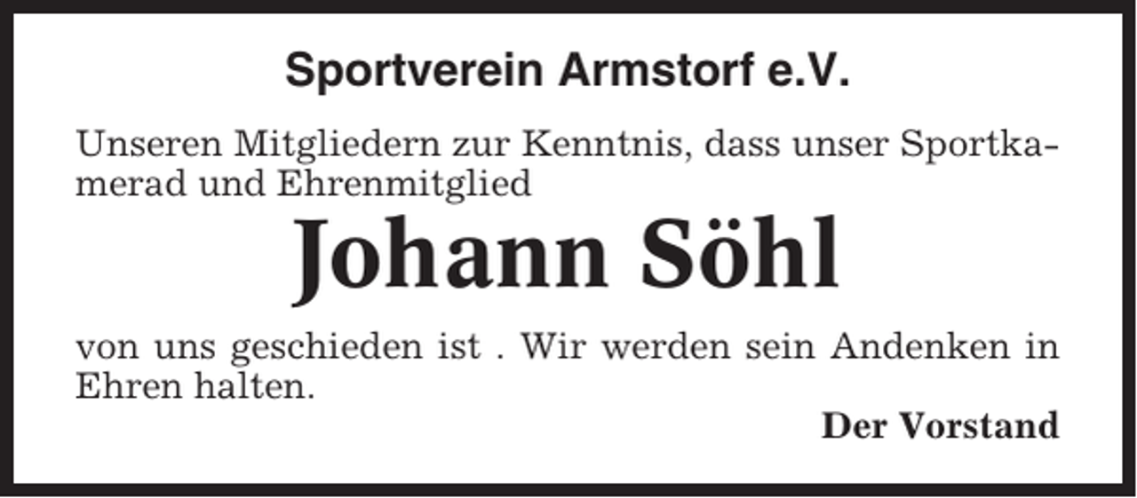 <p>Sportverein Armstorf e.V.<br />Unseren Mitgliedern zur Kenntnis, dass unser Sportkamerad und Ehrenmitglied</p><p>Johann Söhl<br />von uns geschieden ist . Wir werden sein Andenken in<br />Ehren halten.<br />Der Vorstand</p>