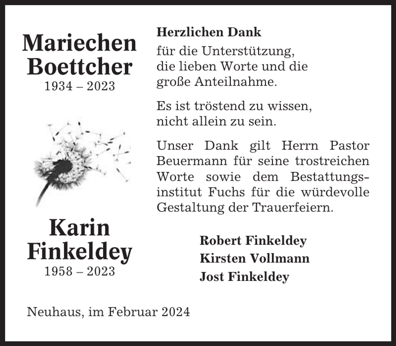 <p>Mariechen<br />Boettcher<br />1934 – 2023</p><p>Herzlichen Dank<br />für die Unterstützung,<br />die lieben Worte und die<br />große Anteilnahme.<br />Es ist tröstend zu wissen,<br />nicht allein zu sein.<br />Unser Dank gilt Herrn Pastor<br />Beuermann für seine trostreichen<br />Worte sowie dem Bestattungsinstitut Fuchs für die würdevolle<br />Gestaltung der Trauerfeiern.</p><p>Karin<br />Finkeldey<br />1958 – 2023<br />Neuhaus, im Februar 2024</p><p>Robert Finkeldey<br />Kirsten Vollmann<br />Jost Finkeldey</p>