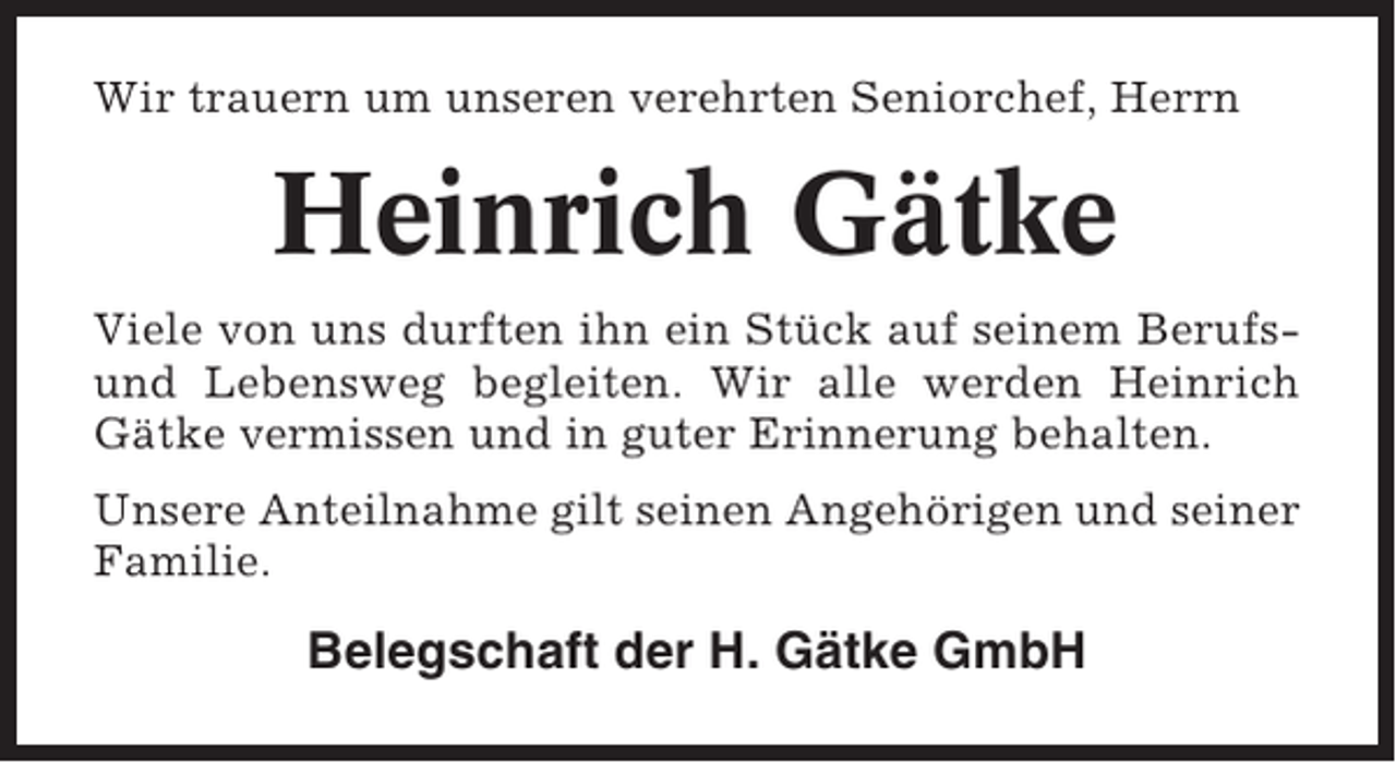 <p>Wir trauern um unseren verehrten Seniorchef, Herrn</p><p>Heinrich Gätke<br />Viele von uns durften ihn ein Stück auf seinem Berufsund Lebensweg begleiten. Wir alle werden Heinrich<br />Gätke vermissen und in guter Erinnerung behalten.<br />Unsere Anteilnahme gilt seinen Angehörigen und seiner<br />Familie.</p><p>Belegschaft der H. Gätke GmbH</p>