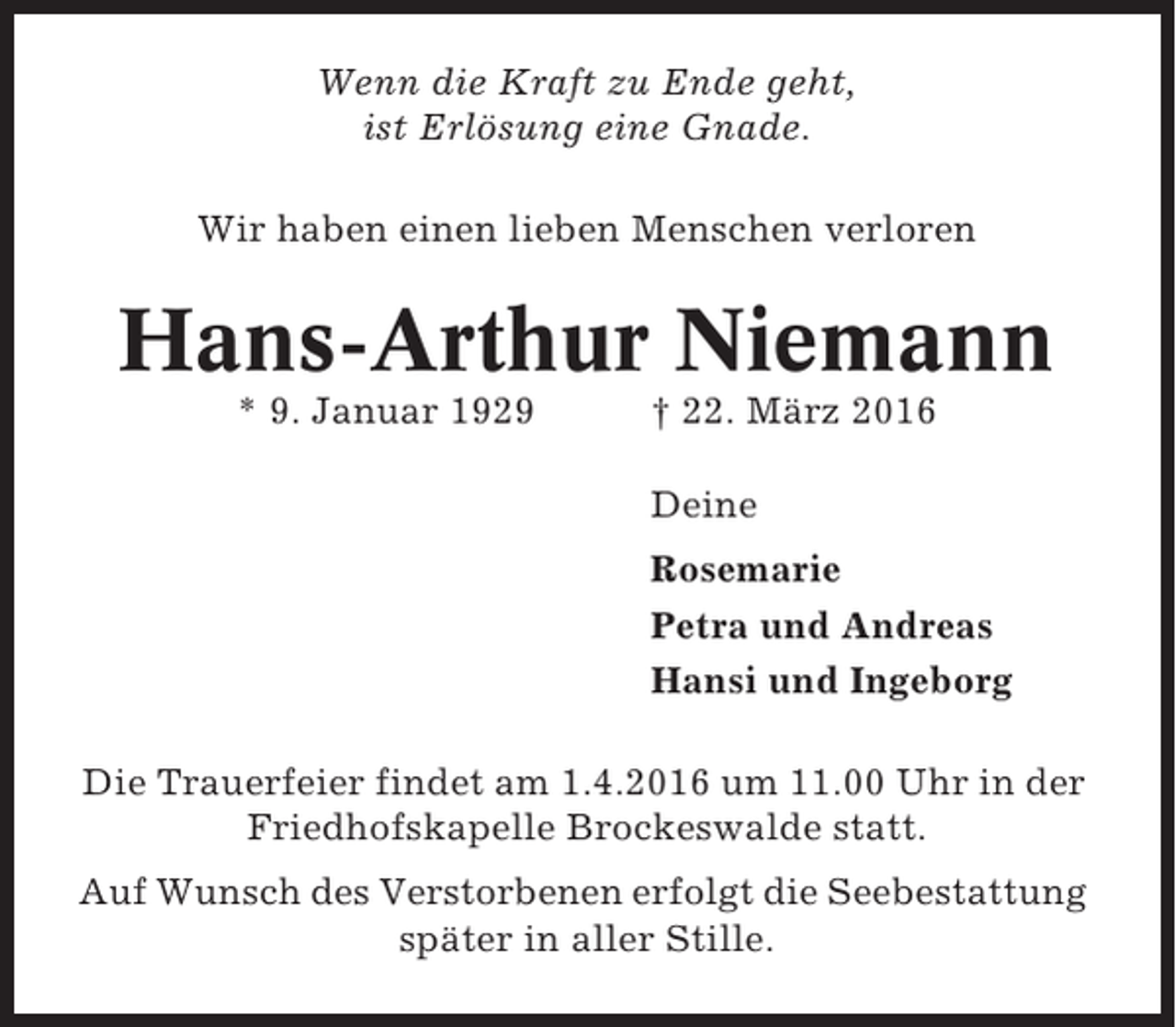 <p>Wenn die Kraft zu Ende geht,<br />ist Erlösung eine Gnade.<br />Wir haben einen lieben Menschen verloren</p><p>Hans-Arthur Niemann<br />* 9. Januar 1929</p><p>† 22. März 2016<br />Deine<br />Rosemarie<br />Petra und Andreas<br />Hansi und Ingeborg</p><p>Die Trauerfeier findet am 1.4.2016 um 11.00 Uhr in der<br />Friedhofskapelle Brockeswalde statt.<br />Auf Wunsch des Verstorbenen erfolgt die Seebestattung<br />später in aller Stille.</p>