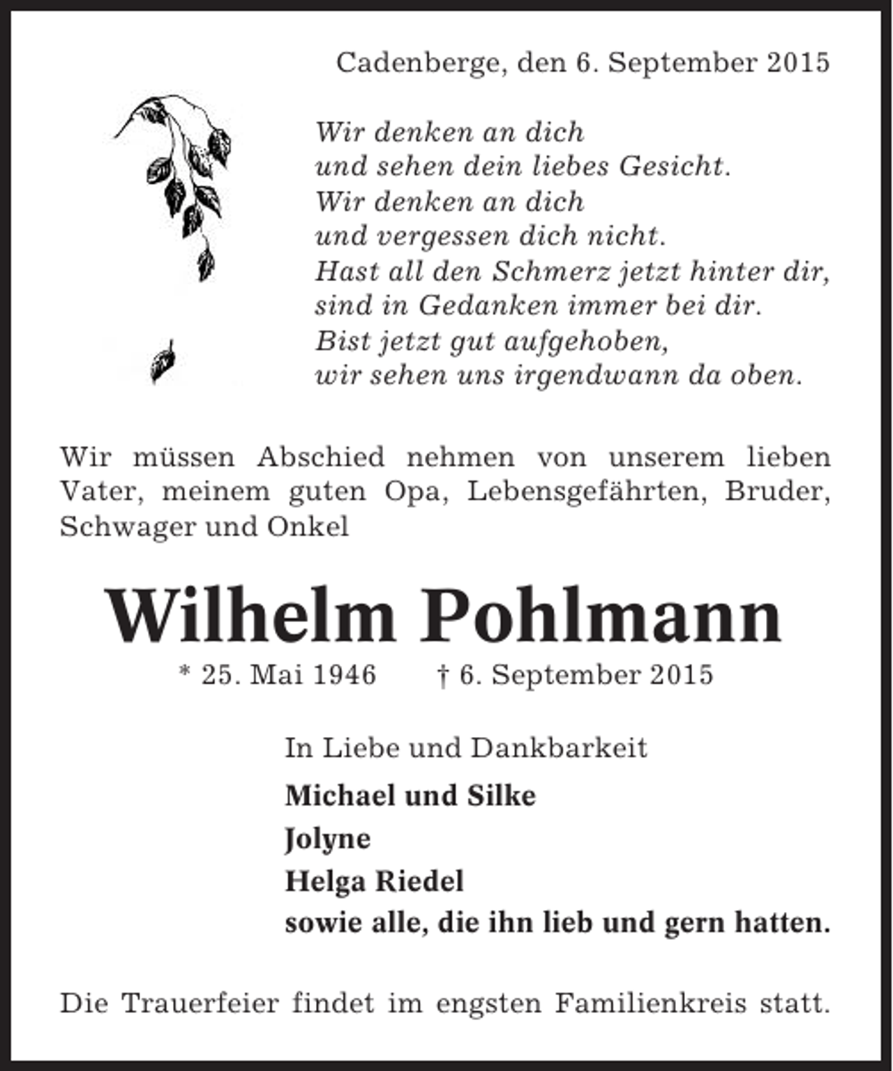 <p>Cadenberge, den 6. September 2015<br />Wir denken an dich<br />und sehen dein liebes Gesicht.<br />Wir denken an dich<br />und vergessen dich nicht.<br />Hast all den Schmerz jetzt hinter dir,<br />sind in Gedanken immer bei dir.<br />Bist jetzt gut aufgehoben,<br />wir sehen uns irgendwann da oben.<br />Wir müssen Abschied nehmen von unserem lieben<br />Vater, meinem guten Opa, Lebensgefährten, Bruder,<br />Schwager und Onkel</p>
<p>Wilhelm Pohlmann<br />* 25. Mai 1946</p>
<p>† 6. September 2015</p>
<p>In Liebe und Dankbarkeit<br />Michael und Silke<br />Jolyne<br />Helga Riedel<br />sowie alle, die ihn lieb und gern hatten.<br />Die Trauerfeier findet im engsten Familienkreis statt.</p>