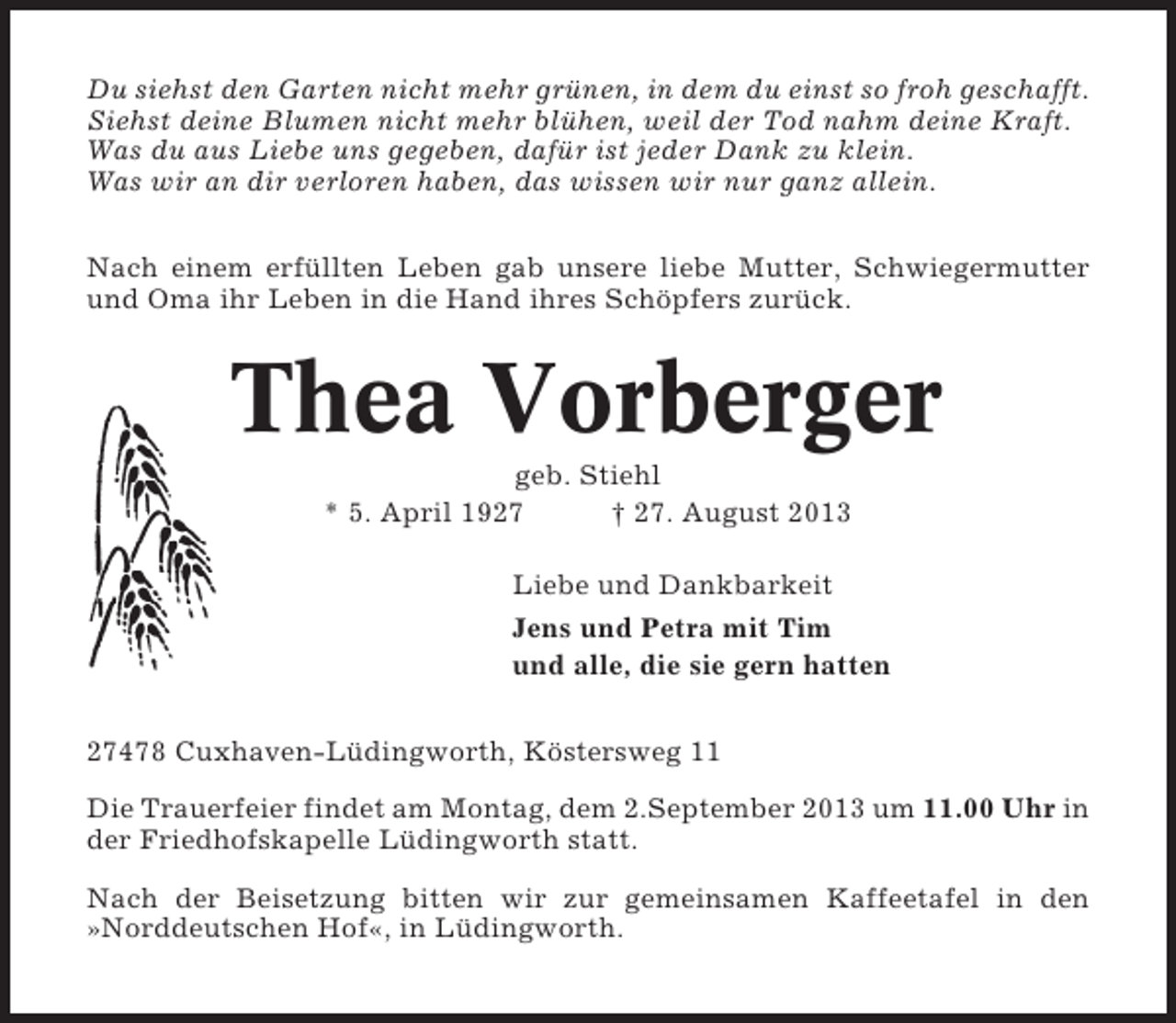 <p>Du siehst den Garten nicht mehr grünen, in dem du einst so froh geschafft.<br />Siehst deine Blumen nicht mehr blühen, weil der Tod nahm deine Kraft.<br />Was du aus Liebe uns gegeben, dafür ist jeder Dank zu klein.<br />Was wir an dir verloren haben, das wissen wir nur ganz allein.<br />Nach einem erfüllten Leben gab unsere liebe Mutter, Schwiegermutter<br />und Oma ihr Leben in die Hand ihres Schöpfers zurück.</p><p>Thea Vorberger<br />geb. Stiehl<br />* 5. April 1927<br />† 27. August 2013<br />Liebe und Dankbarkeit<br />Jens und Petra mit Tim<br />und alle, die sie gern hatten<br />27478 Cuxhaven-Lüdingworth, Köstersweg 11<br />Die Trauerfeier findet am Montag, dem 2.September 2013 um 11.00 Uhr in<br />der Friedhofskapelle Lüdingworth statt.<br />Nach der Beisetzung bitten wir zur gemeinsamen Kaffeetafel in den<br />»Norddeutschen Hof«, in Lüdingworth.</p>