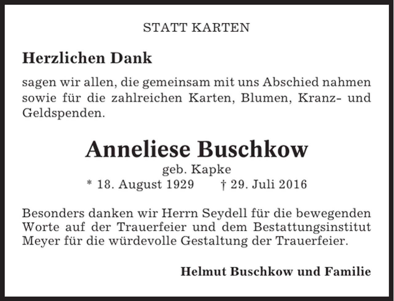 <p>STATT KARTEN</p><p>Herzlichen Dank<br />sagen wir allen, die gemeinsam mit uns Abschied nahmen<br />sowie für die zahlreichen Karten, Blumen, Kranz- und<br />Geldspenden.</p><p>Anneliese Buschkow<br />geb. Kapke<br />* 18. August 1929<br />† 29. Juli 2016<br />Besonders danken wir Herrn Seydell für die bewegenden<br />Worte auf der Trauerfeier und dem Bestattungsinstitut<br />Meyer für die würdevolle Gestaltung der Trauerfeier.<br />Helmut Buschkow und Familie</p>