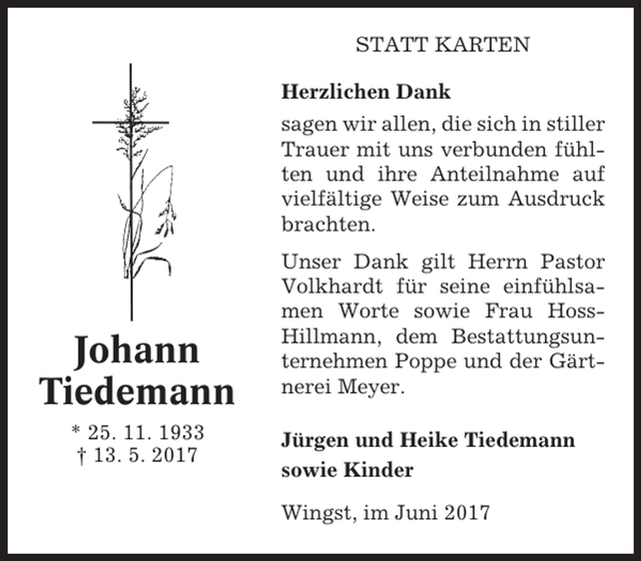<p>STATT KARTEN<br />Herzlichen Dank<br />sagen wir allen, die sich in stiller<br />Trauer mit uns verbunden fühlten und ihre Anteilnahme auf<br />vielfältige Weise zum Ausdruck<br />brachten.</p><p>Johann<br />Tiedemann<br />* 25. 11. 1933<br />† 13. 5. 2017</p><p>Unser Dank gilt Herrn Pastor<br />Volkhardt für seine einfühlsamen Worte sowie Frau HossHillmann, dem Bestattungsunternehmen Poppe und der Gärtnerei Meyer.<br />Jürgen und Heike Tiedemann<br />sowie Kinder<br />Wingst, im Juni 2017</p>