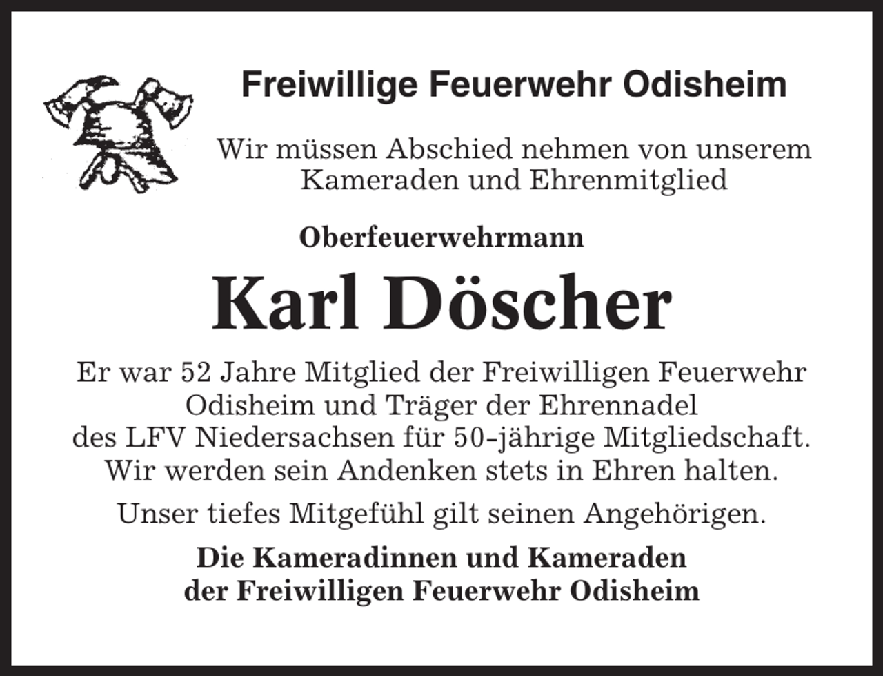 <p>Freiwillige Feuerwehr Odisheim<br />Wir müssen Abschied nehmen von unserem<br />Kameraden und Ehrenmitglied<br />Oberfeuerwehrmann</p><p>Karl Döscher<br />Er war 52 Jahre Mitglied der Freiwilligen Feuerwehr<br />Odisheim und Träger der Ehrennadel<br />des LFV Niedersachsen für 50-jährige Mitgliedschaft.<br />Wir werden sein Andenken stets in Ehren halten.<br />Unser tiefes Mitgefühl gilt seinen Angehörigen.<br />Die Kameradinnen und Kameraden<br />der Freiwilligen Feuerwehr Odisheim</p>