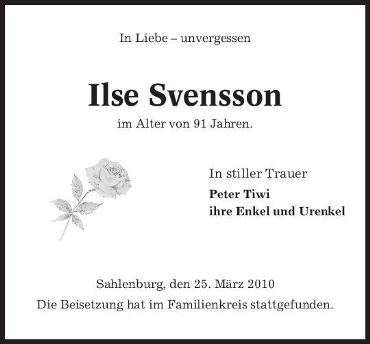<p>In Liebe – unvergessen</p><p>Ilse Svensson<br />im Alter von 91 Jahren.</p><p>In stiller Trauer<br />Peter Tiwi ihre Enkel und Urenkel</p><p>Sahlenburg, den 25. März 2010 Die Beisetzung hat im Familienkreis stattgefunden.</p>