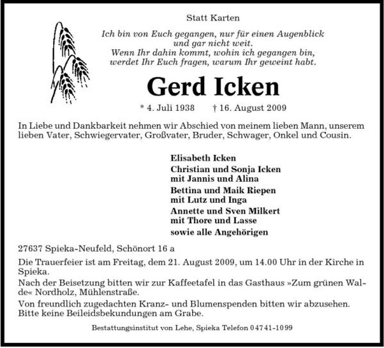 <p>Statt Karten Ich bin von Euch gegangen, nur für einen Augenblick und gar nicht weit. Wenn Ihr dahin kommt, wohin ich gegangen bin, werdet Ihr Euch fragen, warum Ihr geweint habt.</p><p>Gerd Icken<br />* 4. Juli 1938 † 16. August 2009 In Liebe und Dankbarkeit nehmen wir Abschied von meinem lieben Mann, unserem lieben Vater, Schwiegervater, Großvater, Bruder, Schwager, Onkel und Cousin. Elisabeth Icken Christian und Sonja Icken mit Jannis und Alina Bettina und Maik Riepen mit Lutz und Inga Annette und Sven Milkert mit Thore und Lasse sowie alle Angehörigen 27637 Spieka-Neufeld, Schönort 16 a Die Trauerfeier ist am Freitag, dem 21. August 2009, um 14.00 Uhr in der Kirche in Spieka. Nach der Beisetzung bitten wir zur Kaffeetafel in das Gasthaus »Zum grünen Walde« Nordholz, Mühlenstraße. Von freundlich zugedachten Kranz- und Blumenspenden bitten wir abzusehen. Bitte keine Beileidsbekundungen am Grabe.<br />Bestattungsinstitut von Lehe, Spieka Telefon 0 47 41-10 99</p>