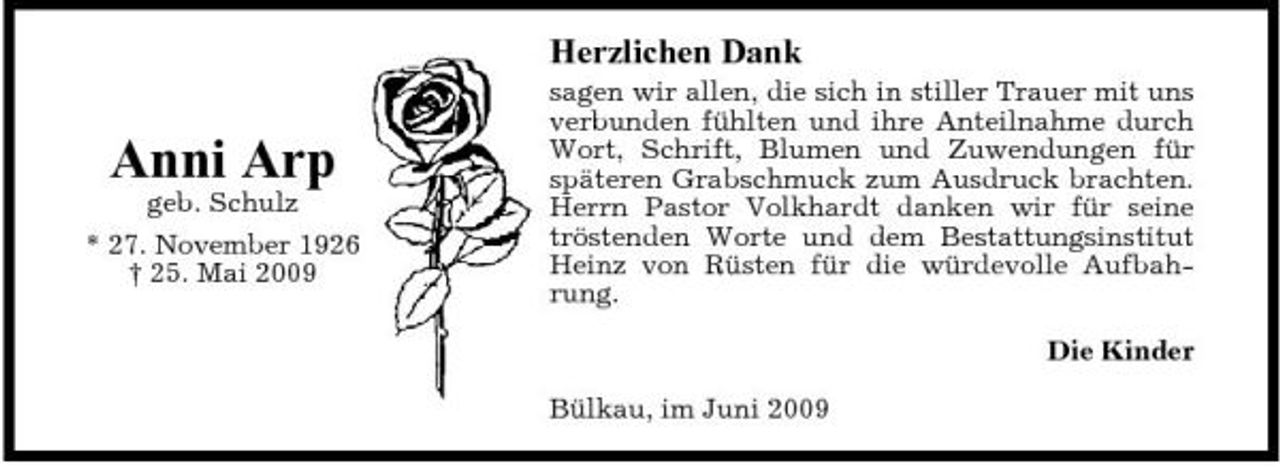 <p>Herzlichen Dank</p><p>Anni Arp<br />geb. Schulz * 27. November 1926 † 25. Mai 2009</p><p>sagen wir allen, die sich in stiller Trauer mit uns verbunden fühlten und ihre Anteilnahme durch Wort, Schrift, Blumen und Zuwendungen für späteren Grabschmuck zum Ausdruck brachten. Herrn Pastor Volkhardt danken wir für seine tröstenden Worte und dem Bestattungsinstitut Heinz von Rüsten für die würdevolle Aufbahrung. Die Kinder Bülkau, im Juni 2009</p>