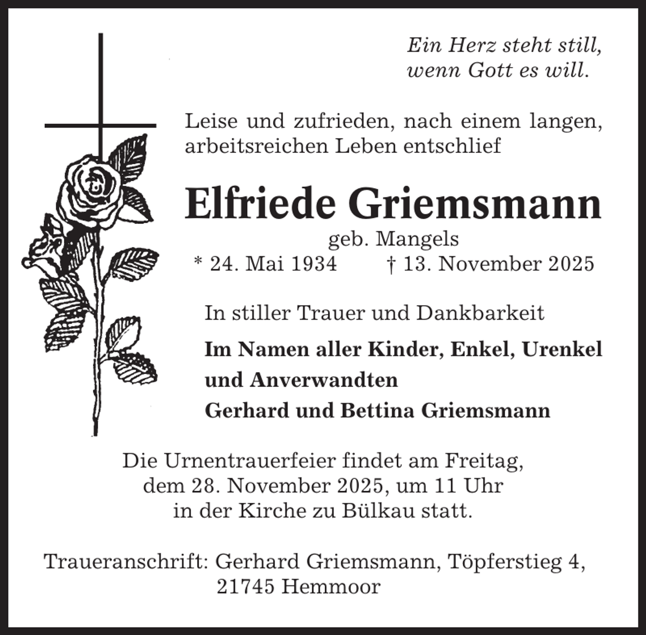 <p>Ein Herz steht still,<br />wenn Gott es will.<br />Leise und zufrieden, nach einem langen,<br />arbeitsreichen Leben entschlief</p><p>Elfriede Griemsmann<br />geb. Mangels<br />* 24. Mai 1934<br />† 13. November 2025<br />In stiller Trauer und Dankbarkeit<br />Im Namen aller Kinder, Enkel, Urenkel<br />und Anverwandten<br />Gerhard und Bettina Griemsmann<br />Die Urnentrauerfeier findet am Freitag,<br />dem 28. November 2025, um 11 Uhr<br />in der Kirche zu Bülkau statt.<br />Traueranschrift: Gerhard Griemsmann, Töpferstieg 4,<br />21745 Hemmoor</p>