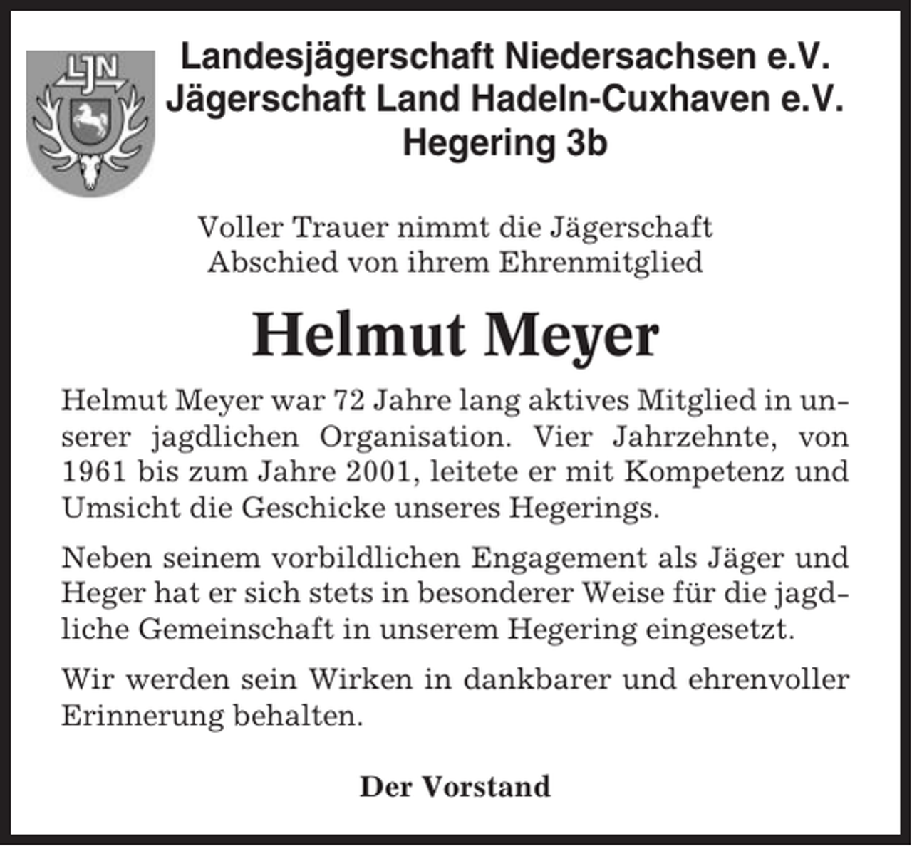 <p>Landesjägerschaft Niedersachsen e.V.<br />Jägerschaft Land Hadeln-Cuxhaven e.V.<br />Hegering 3b<br />Voller Trauer nimmt die Jägerschaft<br />Abschied von ihrem Ehrenmitglied</p><p>Helmut Meyer<br />Helmut Meyer war 72 Jahre lang aktives Mitglied in unserer jagdlichen Organisation. Vier Jahrzehnte, von<br />1961 bis zum Jahre 2001, leitete er mit Kompetenz und<br />Umsicht die Geschicke unseres Hegerings.<br />Neben seinem vorbildlichen Engagement als Jäger und<br />Heger hat er sich stets in besonderer Weise für die jagdliche Gemeinschaft in unserem Hegering eingesetzt.<br />Wir werden sein Wirken in dankbarer und ehrenvoller<br />Erinnerung behalten.<br />Der Vorstand</p>