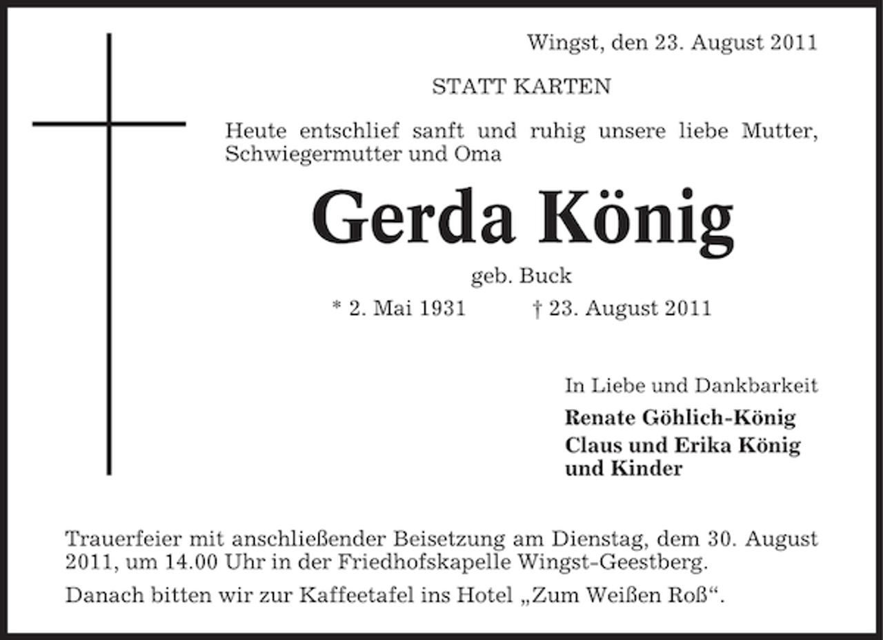 <p>Wingst, den 23. August 2011<br />STATT KARTEN<br />Heute entschlief sanft und ruhig unsere liebe Mutter,<br />Schwiegermutter und Oma</p><p>Gerda König<br />geb. Buck<br />* 2. Mai 1931</p><p>† 23. August 2011</p><p>In Liebe und Dankbarkeit</p><p>Renate Göhlich-König<br />Claus und Erika König<br />und Kinder<br />Trauerfeier mit anschließender Beisetzung am Dienstag, dem 30. August<br />2011, um 14.00 Uhr in der Friedhofskapelle Wingst-Geestberg.<br />Danach bitten wir zur Kaffeetafel ins Hotel „Zum Weißen Roß“.</p>