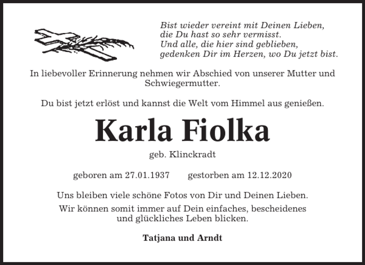<p>Bist wieder vereint mit Deinen Lieben,<br />die Du hast so sehr vermisst.<br />Und alle, die hier sind geblieben,<br />gedenken Dir im Herzen, wo Du jetzt bist.<br />In liebevoller Erinnerung nehmen wir Abschied von unserer Mutter und<br />Schwiegermutter.<br />Du bist jetzt erlöst und kannst die Welt vom Himmel aus genießen.</p><p>Karla Fiolka<br />geb. Klinckradt<br />geboren am 27.01.1937</p><p>gestorben am 12.12.2020</p><p>Uns bleiben viele schöne Fotos von Dir und Deinen Lieben.<br />Wir können somit immer auf Dein einfaches, bescheidenes<br />und glückliches Leben blicken.<br />Tatjana und Arndt</p>