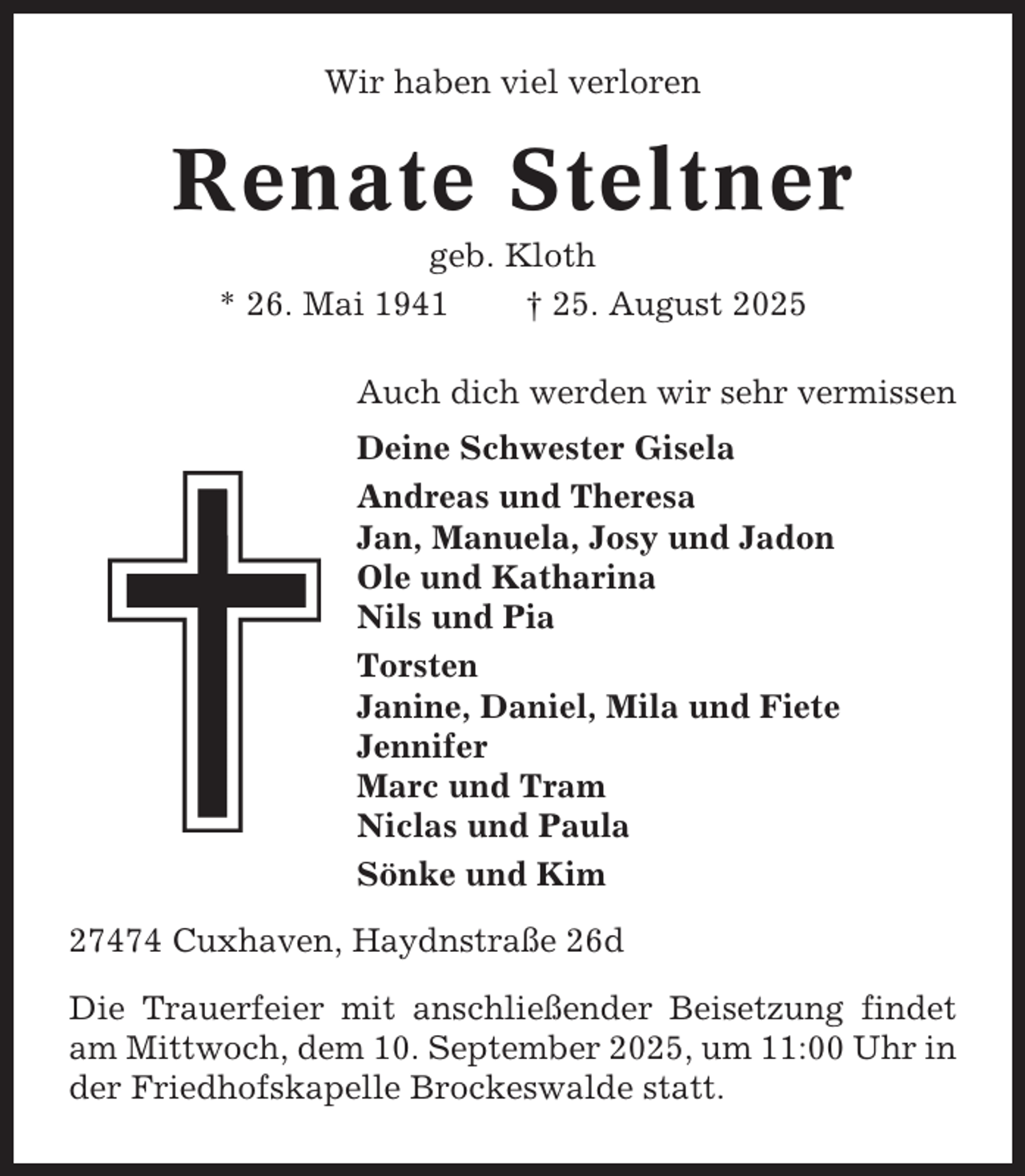 <p>Wir haben viel verloren</p><p>Renate Steltner<br />geb. Kloth<br />* 26. Mai 1941<br />† 25. August 2025<br />Auch dich werden wir sehr vermissen<br />Deine Schwester Gisela<br />Andreas und Theresa<br />Jan, Manuela, Josy und Jadon<br />Ole und Katharina<br />Nils und Pia<br />Torsten<br />Janine, Daniel, Mila und Fiete<br />Jennifer<br />Marc und Tram<br />Niclas und Paula<br />Sönke und Kim<br />27474 Cuxhaven, Haydnstraße 26d<br />Die Trauerfeier mit anschließender Beisetzung findet<br />am Mittwoch, dem 10. September 2025, um 11:00 Uhr in<br />der Friedhofskapelle Brockeswalde statt.</p>